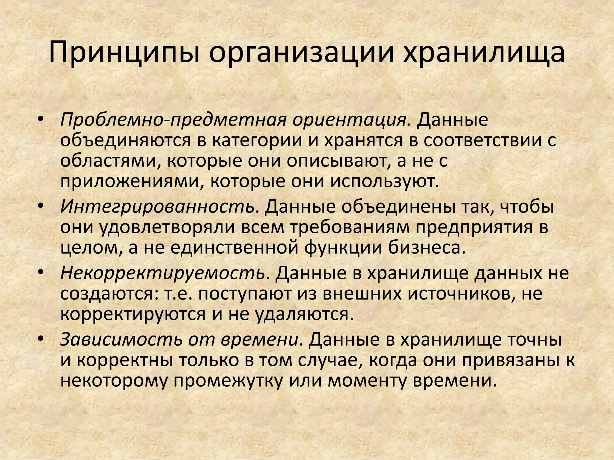 Принципы организации хранилища
• Проблемно-предметная ориентация. Данные
объединяются в категории и хранятся в соответствии с
областями, которые они описывают, а не с
приложениями, которые они используют.
• Интегрированность. Данные объединены так, чтобы
они удовлетворяли всем требованиям предприятия в
целом, а не единственной функции бизнеса.
• Некорректируемость. Данные в хранилище данных не
создаются: т.е. поступают из внешних источников, не
корректируются и не удаляются.
• Зависимость от времени. Данные в хранилище точны
и корректны только в том случае, когда они привязаны к
некоторому промежутку или моменту времени.
 
