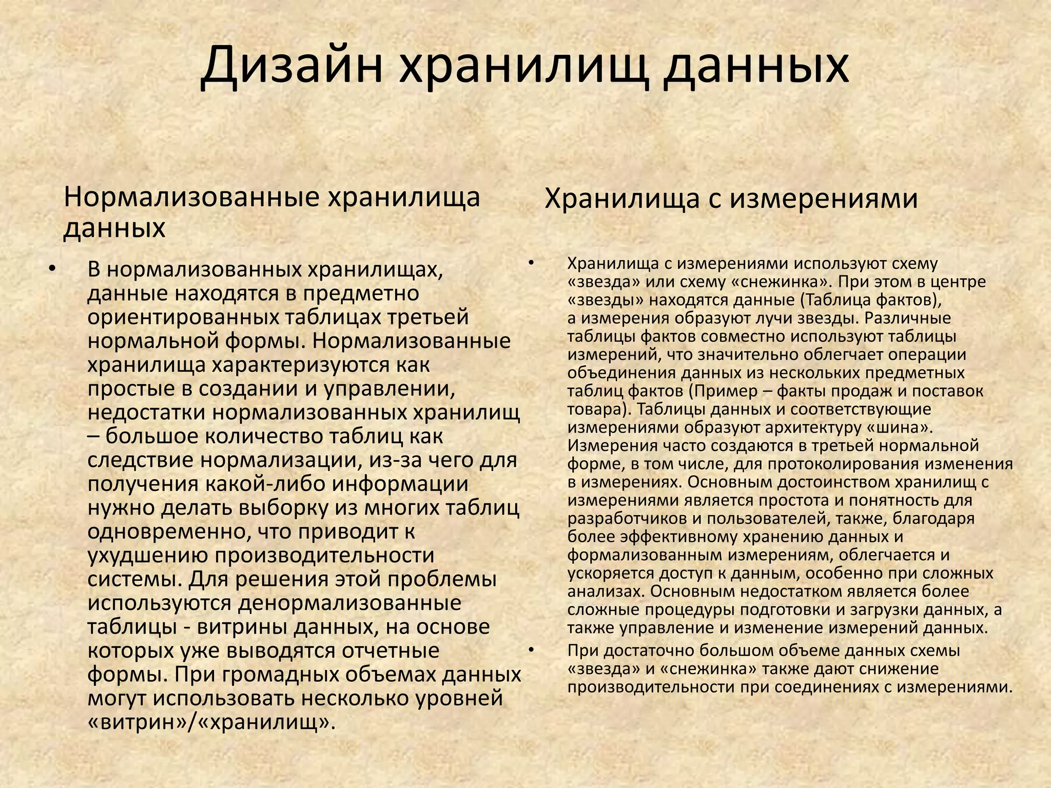 Дизайн хранилищ данных
Нормализованные хранилища
данных
• В нормализованных хранилищах,
данные находятся в предметно
ориентированных таблицах третьей
нормальной формы. Нормализованные
хранилища характеризуются как
простые в создании и управлении,
недостатки нормализованных хранилищ
– большое количество таблиц как
следствие нормализации, из-за чего для
получения какой-либо информации
нужно делать выборку из многих таблиц
одновременно, что приводит к
ухудшению производительности
системы. Для решения этой проблемы
используются денормализованные
таблицы - витрины данных, на основе
которых уже выводятся отчетные
формы. При громадных объемах данных
могут использовать несколько уровней
«витрин»/«хранилищ».
Хранилища с измерениями
• Хранилища с измерениями используют схему
«звезда» или схему «снежинка». При этом в центре
«звезды» находятся данные (Таблица фактов),
а измерения образуют лучи звезды. Различные
таблицы фактов совместно используют таблицы
измерений, что значительно облегчает операции
объединения данных из нескольких предметных
таблиц фактов (Пример – факты продаж и поставок
товара). Таблицы данных и соответствующие
измерениями образуют архитектуру «шина».
Измерения часто создаются в третьей нормальной
форме, в том числе, для протоколирования изменения
в измерениях. Основным достоинством хранилищ с
измерениями является простота и понятность для
разработчиков и пользователей, также, благодаря
более эффективному хранению данных и
формализованным измерениям, облегчается и
ускоряется доступ к данным, особенно при сложных
анализах. Основным недостатком является более
сложные процедуры подготовки и загрузки данных, а
также управление и изменение измерений данных.
• При достаточно большом объеме данных схемы
«звезда» и «снежинка» также дают снижение
производительности при соединениях с измерениями.
 