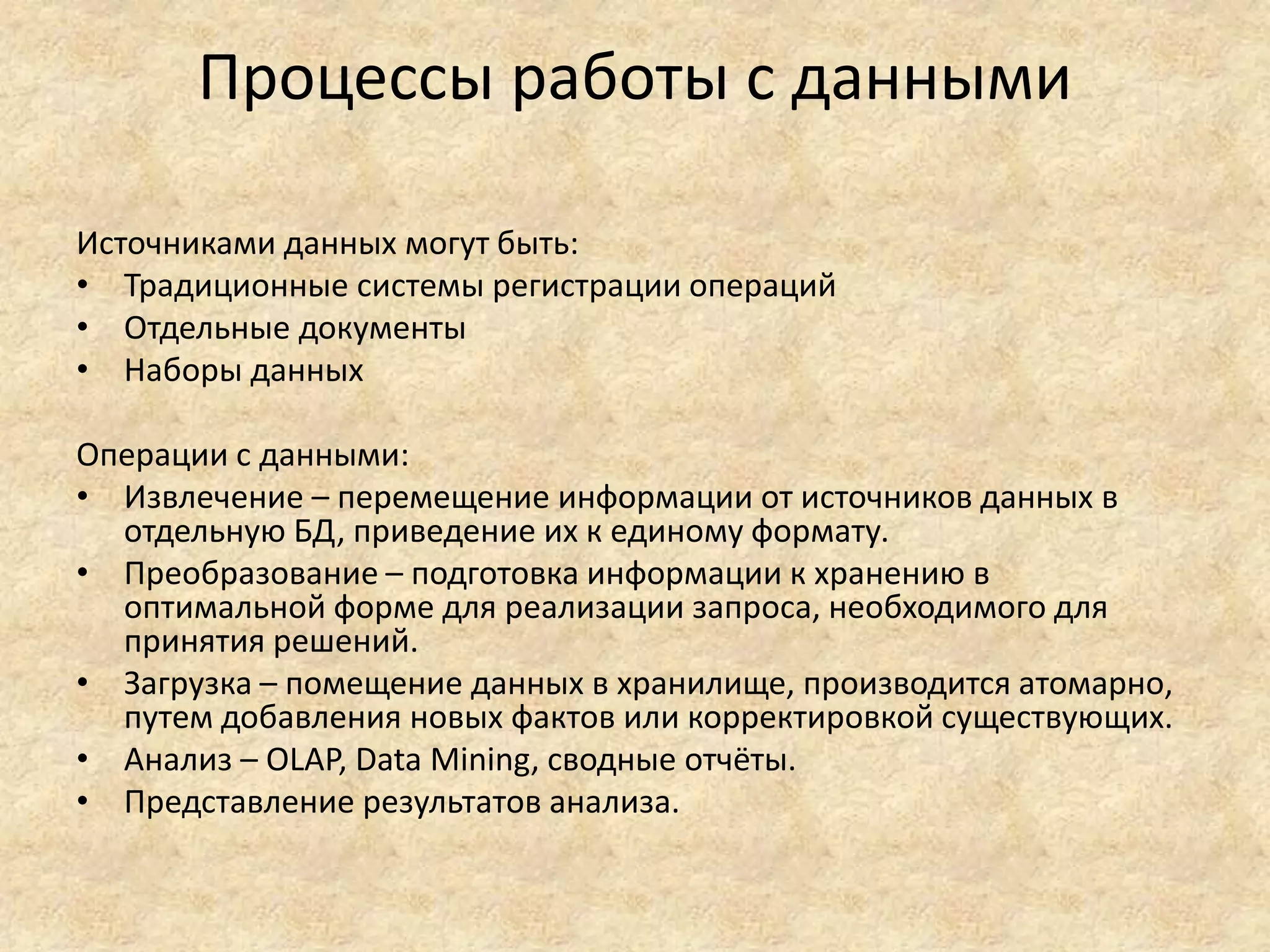Процессы работы с данными
Источниками данных могут быть:
• Традиционные системы регистрации операций
• Отдельные документы
• Наборы данных
Операции с данными:
• Извлечение – перемещение информации от источников данных в
отдельную БД, приведение их к единому формату.
• Преобразование – подготовка информации к хранению в
оптимальной форме для реализации запроса, необходимого для
принятия решений.
• Загрузка – помещение данных в хранилище, производится атомарно,
путем добавления новых фактов или корректировкой существующих.
• Анализ – OLAP, Data Mining, сводные отчёты.
• Представление результатов анализа.
 