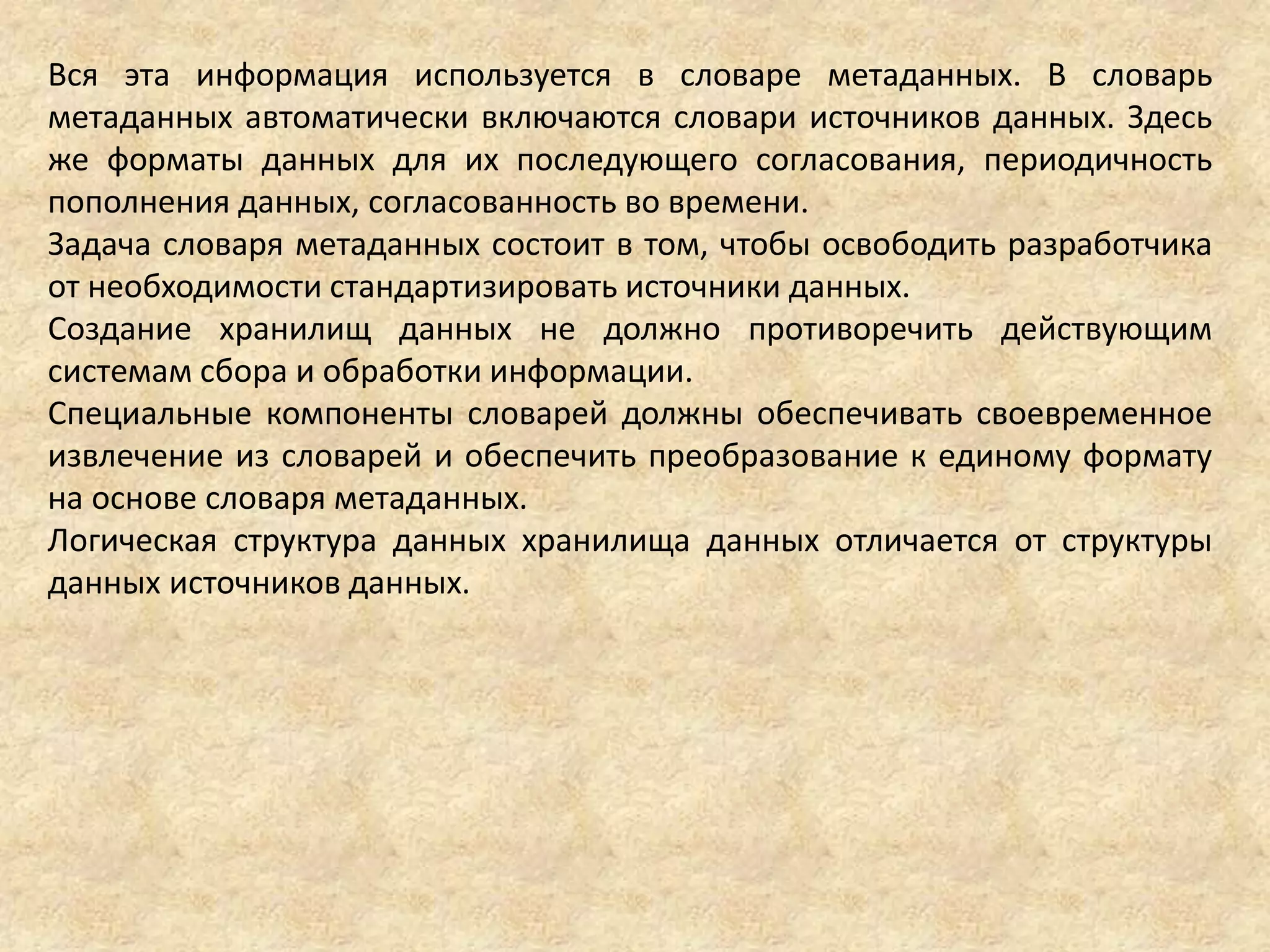 Вся эта информация используется в словаре метаданных. В словарь
метаданных автоматически включаются словари источников данных. Здесь
же форматы данных для их последующего согласования, периодичность
пополнения данных, согласованность во времени.
Задача словаря метаданных состоит в том, чтобы освободить разработчика
от необходимости стандартизировать источники данных.
Создание хранилищ данных не должно противоречить действующим
системам сбора и обработки информации.
Специальные компоненты словарей должны обеспечивать своевременное
извлечение из словарей и обеспечить преобразование к единому формату
на основе словаря метаданных.
Логическая структура данных хранилища данных отличается от структуры
данных источников данных.
 