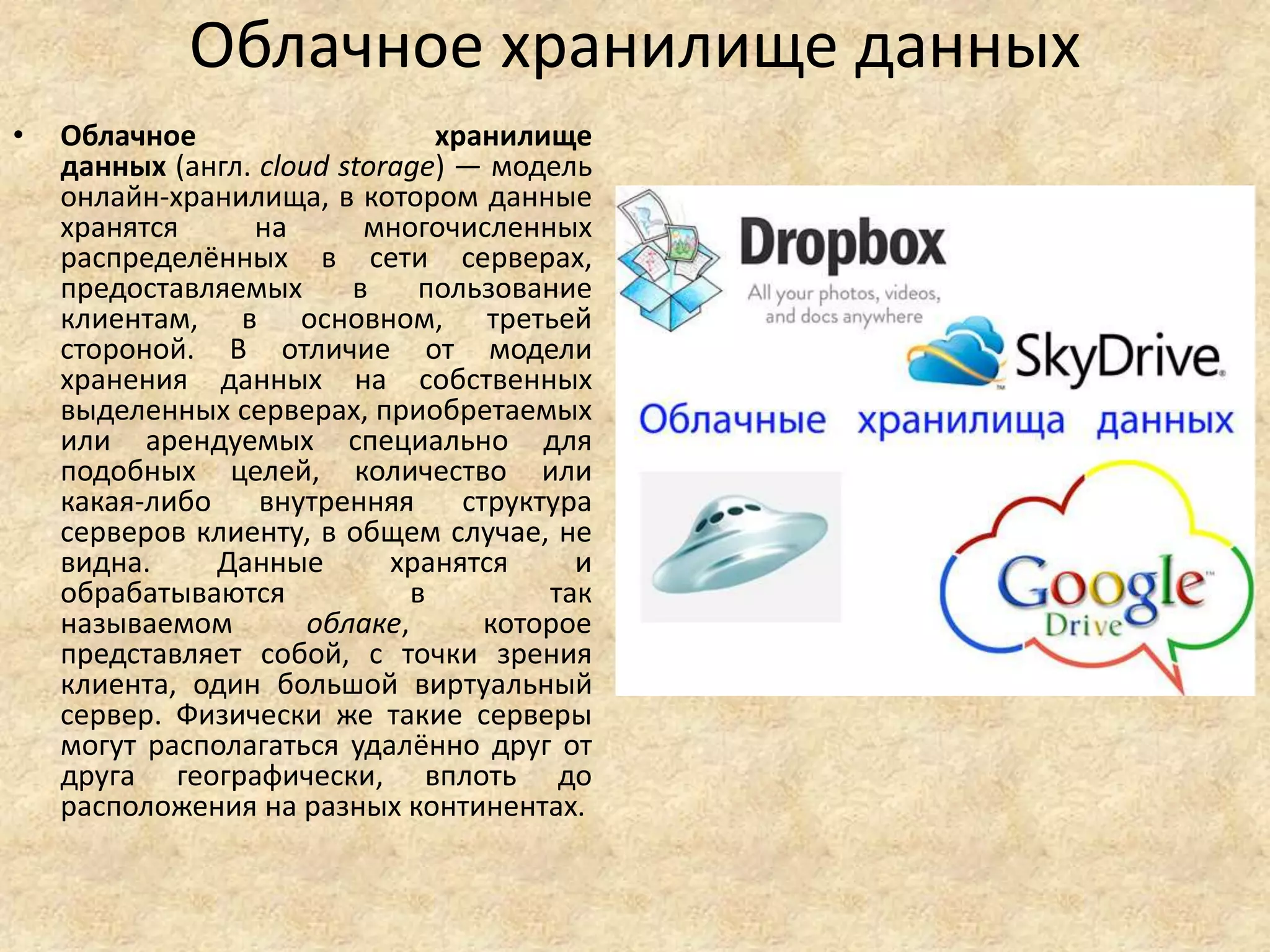 Облачное хранилище данных
• Облачное хранилище
данных (англ. cloud storage) — модель
онлайн-хранилища, в котором данные
хранятся на многочисленных
распределённых в сети серверах,
предоставляемых в пользование
клиентам, в основном, третьей
стороной. В отличие от модели
хранения данных на собственных
выделенных серверах, приобретаемых
или арендуемых специально для
подобных целей, количество или
какая-либо внутренняя структура
серверов клиенту, в общем случае, не
видна. Данные хранятся и
обрабатываются в так
называемом облаке, которое
представляет собой, с точки зрения
клиента, один большой виртуальный
сервер. Физически же такие серверы
могут располагаться удалённо друг от
друга географически, вплоть до
расположения на разных континентах.
 