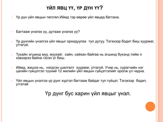 ҮЙЛ ЯВЦ ҮҮ, ҮР ДҮН ҮҮ?
• Үр дүн үйл явцын төгсгөл.Иймд тэр өөрөө үйл явцад багтана.
• Багтааж үнэлэх үү, дутааж үнэлэх үү?
• Үр дүнгийн үнэлгээ үйл явцыг орхидуулах тул дутуу. Тэгэхээр бодит биш хуурмаг,
утгагүй.
• Тухайн эгшинд муу, муухай; сайн, сайхан байгаа нь эгшинд бүхэнд тийм л
хэвээрээ байна гэсэн үг биш.
• Иймд, жишээ нь, нэгдсэн шалгалт хуурмаг, утгагүй. Учир нь, сурагчийн нэг
цагийн гүйцэтгэл түүний 12 жилийн үйл явцын гүйцэтгэлийг оролж үл чадна.
• Үйл явцын үнэлгээ үр дүнг хүртэл багтааж байдаг тул гүйцэт. Тэгэхээр бодит,
утгатай
Үр дүнг бус харин үйл явцыг үнэл.
 