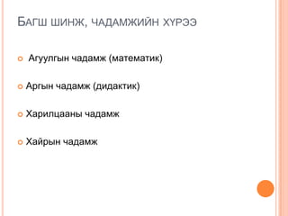 БАГШ ШИНЖ, ЧАДАМЖИЙН ХҮРЭЭ
 Агуулгын чадамж (математик)
 Аргын чадамж (дидактик)
 Харилцааны чадамж
 Хайрын чадамж
 