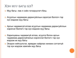ХЭН МУУ БАГШ БЭ?
 Муу багш лав л соѐн гэгээрүүлэгч биш.
 Агуулгын чадамжаа дарангуйллын хэрэгсэл болгогч тэр
хүн мэдээж муу багш
 Аргын чадамжгүй атлаа агуулгын чадамжаа дарангуйллын
хэрэгсэл болгогч тэр хүн мэдээж муу багш
 Харилцааны чадамжгүй атлаа, агуулга болон аргын
чадамжаа дарангуйлалын хэрэгслэл болгогч тэр хүн
мэдээж их муу багш
 Энэрэн нийгүүлсгэх, өрөвдөн хайрлах нинжин сэтгэлгүй
тэр хүн мэдээж хамгийн муу багш
 