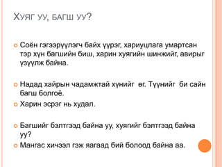 ХУЯГ УУ, БАГШ УУ?
 Соѐн гэгээрүүлэгч байх үүрэг, хариуцлага умартсан
тэр хүн багшийн биш, харин хуягийн шинжийг, авирыг
үзүүлж байна.
 Надад хайрын чадамжтай хүнийг өг. Түүнийг би сайн
багш болгоѐ.
 Харин эсрэг нь худал.
 Багшийг бэлтгээд байна уу, хуягийг бэлтгээд байна
уу?
 Мангас хичээл гэж яагаад бий болоод байна аа.
 