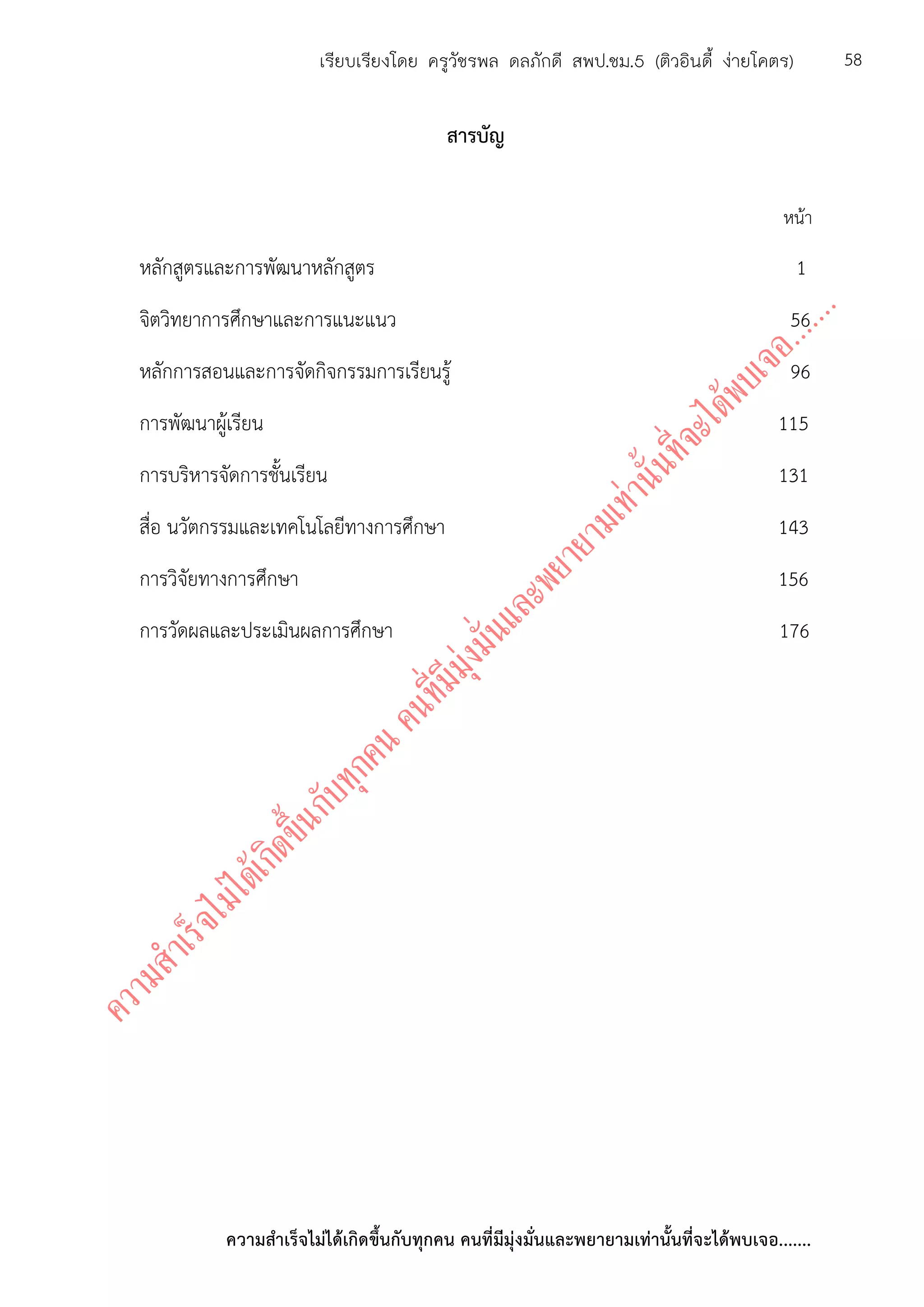 ความสาเร็จไม่ได้เกิดขึ้นกับทุกคน คนที่มีมุ่งมั่นและพยายามเท่านั้นที่จะได้พบเจอ.......
58เรียบเรียงโดย ครูวัชรพล ดลภักดี สพป.ชม.5 (ติวอินดี้ ง่ายโคตร)
สารบัญ
หน้า
หลักสูตรและการพัฒนาหลักสูตร 1
จิตวิทยาการศึกษาและการแนะแนว 56
หลักการสอนและการจัดกิจกรรมการเรียนรู้ 96
การพัฒนาผู้เรียน 115
การบริหารจัดการชั้นเรียน 131
สื่อ นวัตกรรมและเทคโนโลยีทางการศึกษา 143
การวิจัยทางการศึกษา 156
การวัดผลและประเมินผลการศึกษา 176
 