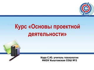 Курс «Основы проектной
деятельности»
Кадо С.Ю. учитель технологии
МКОУ Кыштовская СОШ №2
 