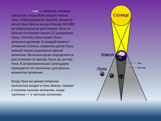 ние — явление, которое
наступает, когда Луна входит в конус
тени, отбрасываемой Землёй. Диаметр
пятна тени Земли на расстоянии 363 000
км (минимальное расстояние Луны от
Земли) составляет около 2,5 диаметров
Луны, поэтому Луна может быть
затенена целиком. В каждый момент
затмения степень покрытия диска Луны
земной тенью выражается фазой
затмения. Величина фазы определяется
расстоянием от центра Луны до центра
тени. В астрономических календарях
приводятся эти величины для разных
моментов затмения.
Когда Луна во время затмения
полностью входит в тень Земли, говорят
о полном лунном затмении, когда
частично — о частном затмении.
 