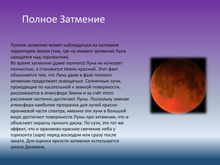 Лунное затмение может наблюдаться на половине
территории Земли (там, где на момент затмения Луна
находится над горизонтом).
Во время затмения (даже полного) Луна не исчезает
полностью, а становится тёмно-красной. Этот факт
объясняется тем, что Луна даже в фазе полного
затмения продолжает освещаться. Солнечные лучи,
проходящие по касательной к земной поверхности,
рассеиваются в атмосфере Земли и за счёт этого
рассеяния частично достигают Луны. Поскольку земная
атмосфера наиболее прозрачна для лучей красно-
оранжевой части спектра, именно эти лучи в большей
мере достигают поверхности Луны при затмении, что и
объясняет окраску лунного диска. По сути, это тот же
эффект, что и оранжево-красное свечение неба у
горизонта (заря) перед восходом или сразу после
заката. Для оценки яркости затмения используется
шкала Данжона.
Полное Затмение
 