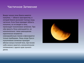 Частичное Затмение
Вокруг конуса тени Земли имеется
полутень — область пространства, в
которой Земля заслоняет Солнце лишь
частично. Если Луна проходит область
полутени, но не входит в тень,
происходит полутеневое затмение. При
нём яркость Луны уменьшается, но
незначительно: такое уменьшение
практически незаметно
невооружённым глазом и фиксируется
только приборами. Лишь когда Луна в
полутеневом затмении проходит
вблизи конуса полной тени, при ясном
небе можно заметить незначительное
потемнение с одного края лунного
диска.
 