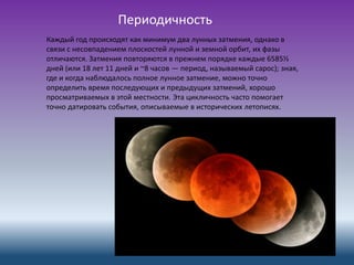 Периодичность
Каждый год происходят как минимум два лунных затмения, однако в
связи с несовпадением плоскостей лунной и земной орбит, их фазы
отличаются. Затмения повторяются в прежнем порядке каждые 6585⅓
дней (или 18 лет 11 дней и ~8 часов — период, называемый сарос); зная,
где и когда наблюдалось полное лунное затмение, можно точно
определить время последующих и предыдущих затмений, хорошо
просматриваемых в этой местности. Эта цикличность часто помогает
точно датировать события, описываемые в исторических летописях.
 
