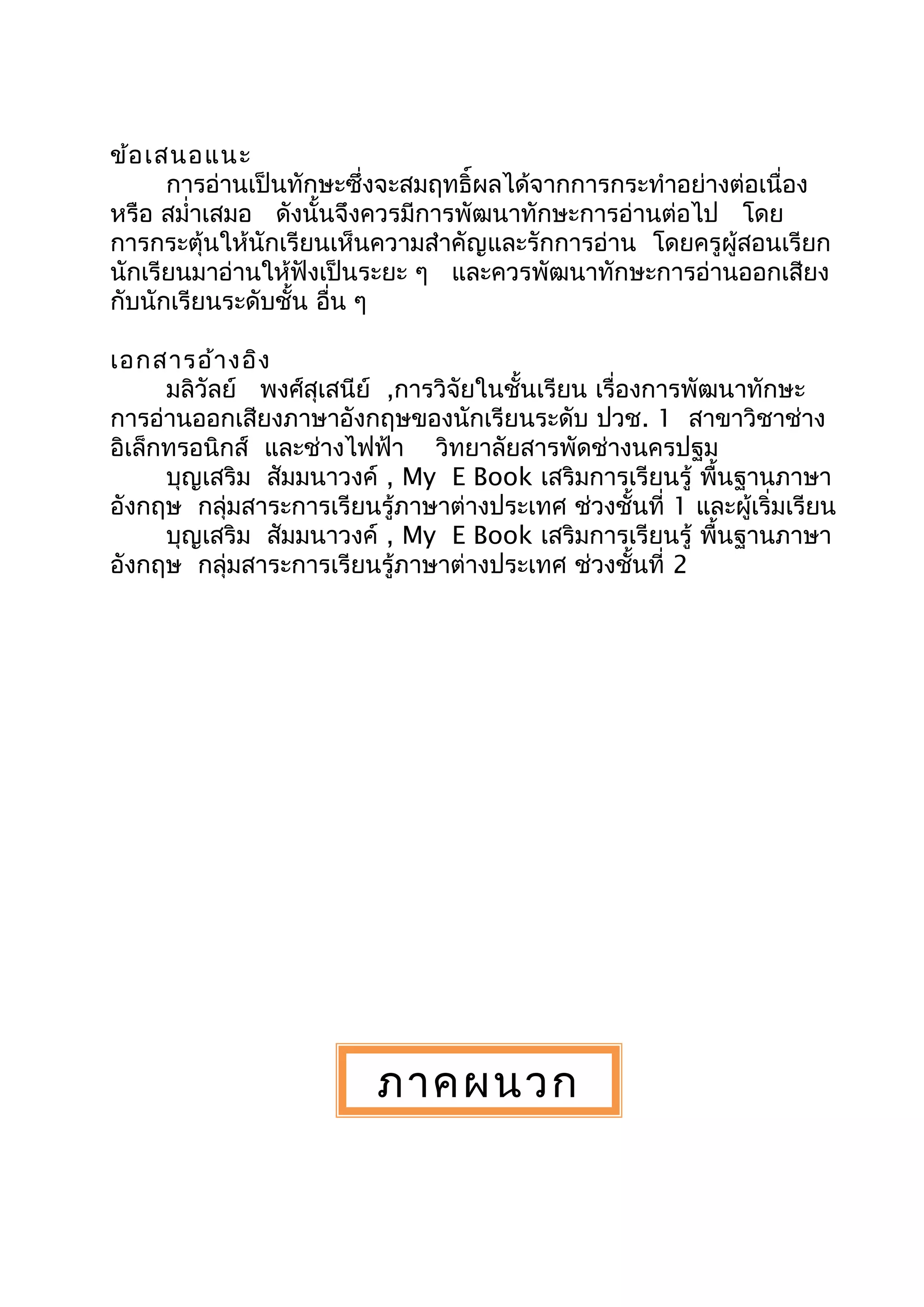 ข้อเสนอแนะ
การอ่านเป็นทักษะซึ่งจะสมฤทธิ์ผลได้จากการกระทำาอย่างต่อเนื่อง
หรือ สมำ่าเสมอ ดังนั้นจึงควรมีการพัฒนาทักษะการอ่านต่อไป โดย
การกระตุ้นให้นักเรียนเห็นความสำาคัญและรักการอ่าน โดยครูผู้สอนเรียก
นักเรียนมาอ่านให้ฟังเป็นระยะ ๆ และควรพัฒนาทักษะการอ่านออกเสียง
กับนักเรียนระดับชั้น อื่น ๆ
เอกสารอ้างอิง
มลิวัลย์ พงศ์สุเสนีย์ ,การวิจัยในชั้นเรียน เรื่องการพัฒนาทักษะ
การอ่านออกเสียงภาษาอังกฤษของนักเรียนระดับ ปวช. 1 สาขาวิชาช่าง
อิเล็กทรอนิกส์ และช่างไฟฟ้า วิทยาลัยสารพัดช่างนครปฐม
บุญเสริม สัมมนาวงค์ , My E Book เสริมการเรียนรู้ พื้นฐานภาษา
อังกฤษ กลุ่มสาระการเรียนรู้ภาษาต่างประเทศ ช่วงชั้นที่ 1 และผู้เริ่มเรียน
บุญเสริม สัมมนาวงค์ , My E Book เสริมการเรียนรู้ พื้นฐานภาษา
อังกฤษ กลุ่มสาระการเรียนรู้ภาษาต่างประเทศ ช่วงชั้นที่ 2
ภาคผนวก
 