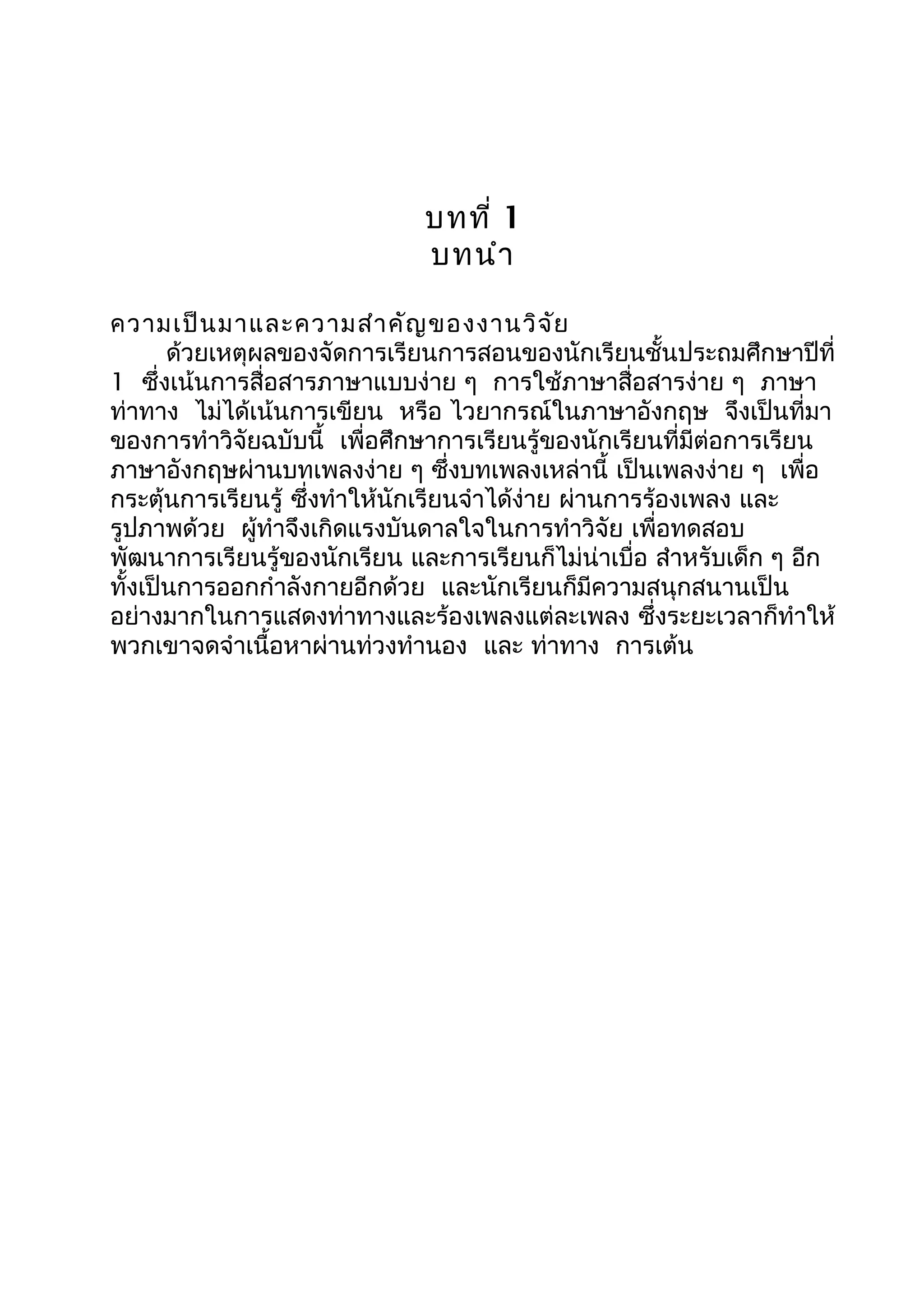 บทที่ 1
บทนำา
ความเป็นมาและความสำาคัญของงานวิจัย
ด้วยเหตุผลของจัดการเรียนการสอนของนักเรียนชั้นประถมศึกษาปีที่
1 ซึ่งเน้นการสื่อสารภาษาแบบง่าย ๆ การใช้ภาษาสื่อสารง่าย ๆ ภาษา
ท่าทาง ไม่ได้เน้นการเขียน หรือ ไวยากรณ์ในภาษาอังกฤษ จึงเป็นที่มา
ของการทำาวิจัยฉบับนี้ เพื่อศึกษาการเรียนรู้ของนักเรียนที่มีต่อการเรียน
ภาษาอังกฤษผ่านบทเพลงง่าย ๆ ซึ่งบทเพลงเหล่านี้ เป็นเพลงง่าย ๆ เพื่อ
กระตุ้นการเรียนรู้ ซึ่งทำาให้นักเรียนจำาได้ง่าย ผ่านการร้องเพลง และ
รูปภาพด้วย ผู้ทำาจึงเกิดแรงบันดาลใจในการทำาวิจัย เพื่อทดสอบ
พัฒนาการเรียนรู้ของนักเรียน และการเรียนก็ไม่น่าเบื่อ สำาหรับเด็ก ๆ อีก
ทั้งเป็นการออกกำาลังกายอีกด้วย และนักเรียนก็มีความสนุกสนานเป็น
อย่างมากในการแสดงท่าทางและร้องเพลงแต่ละเพลง ซึ่งระยะเวลาก็ทำาให้
พวกเขาจดจำาเนื้อหาผ่านท่วงทำานอง และ ท่าทาง การเต้น
 