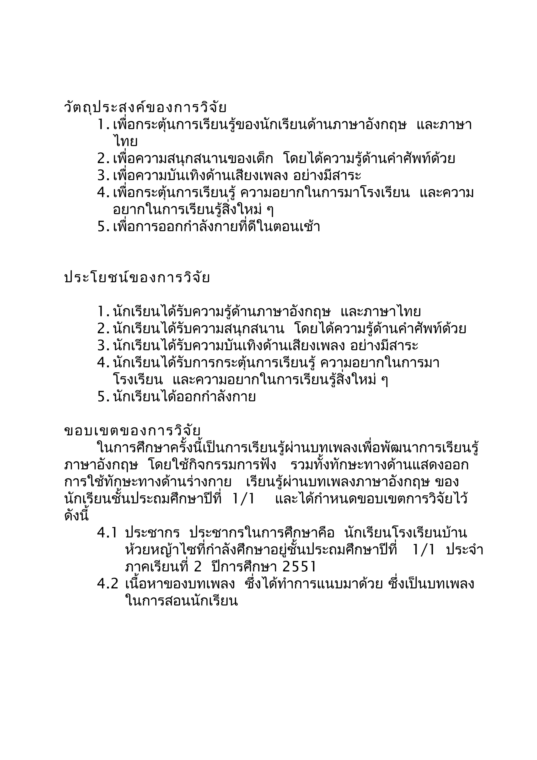 วัตถุประสงค์ของการวิจัย
1. เพื่อกระตุ้นการเรียนรู้ของนักเรียนด้านภาษาอังกฤษ และภาษา
ไทย
2. เพื่อความสนุกสนานของเด็ก โดยได้ความรู้ด้านคำาศัพท์ด้วย
3. เพื่อความบันเทิงด้านเสียงเพลง อย่างมีสาระ
4. เพื่อกระตุ้นการเรียนรู้ ความอยากในการมาโรงเรียน และความ
อยากในการเรียนรู้สิ่งใหม่ ๆ
5. เพื่อการออกกำาลังกายที่ดีในตอนเช้า
ประโยชน์ของการวิจัย
1. นักเรียนได้รับความรู้ด้านภาษาอังกฤษ และภาษาไทย
2. นักเรียนได้รับความสนุกสนาน โดยได้ความรู้ด้านคำาศัพท์ด้วย
3. นักเรียนได้รับความบันเทิงด้านเสียงเพลง อย่างมีสาระ
4. นักเรียนได้รับการกระตุ้นการเรียนรู้ ความอยากในการมา
โรงเรียน และความอยากในการเรียนรู้สิ่งใหม่ ๆ
5. นักเรียนได้ออกกำาลังกาย
ขอบเขตของการวิจัย
ในการศึกษาครั้งนี้เป็นการเรียนรู้ผ่านบทเพลงเพื่อพัฒนาการเรียนรู้
ภาษาอังกฤษ โดยใช้กิจกรรมการฟัง รวมทั้งทักษะทางด้านแสดงออก
การใช้ทักษะทางด้านร่างกาย เรียนรู้ผ่านบทเพลงภาษาอังกฤษ ของ
นักเรียนชั้นประถมศึกษาปีที่ 1/1 และได้กำาหนดขอบเขตการวิจัยไว้
ดังนี้
4.1 ประชากร ประชากรในการศึกษาคือ นักเรียนโรงเรียนบ้าน
ห้วยหญ้าไซที่กำาลังศึกษาอยู่ชั้นประถมศึกษาปีที่ 1/1 ประจำา
ภาคเรียนที่ 2 ปีการศึกษา 2551
4.2 เนื้อหาของบทเพลง ซึ่งได้ทำาการแนบมาด้วย ซึ่งเป็นบทเพลง
ในการสอนนักเรียน
 