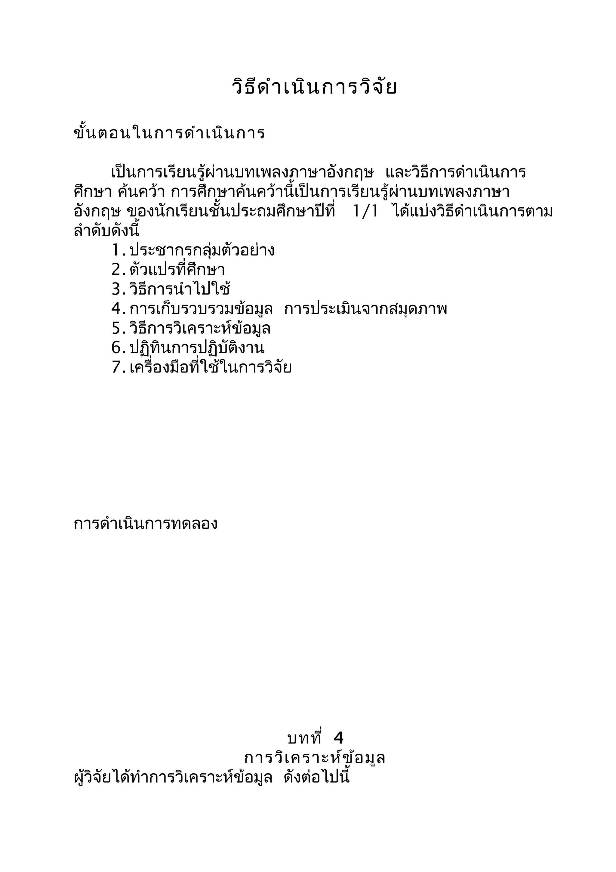 วิธีดำำเนินกำรวิจัย
ขั้นตอนในกำรดำำเนินกำร
เป็นกำรเรียนรู้ผ่ำนบทเพลงภำษำอังกฤษ และวิธีกำรดำำเนินกำร
ศึกษำ ค้นคว้ำ กำรศึกษำค้นคว้ำนี้เป็นกำรเรียนรู้ผ่ำนบทเพลงภำษำ
อังกฤษ ของนักเรียนชั้นประถมศึกษำปีที่ 1/1 ได้แบ่งวิธีดำำเนินกำรตำม
ลำำดับดังนี้
1. ประชำกรกลุ่มตัวอย่ำง
2. ตัวแปรที่ศึกษำ
3. วิธีกำรนำำไปใช้
4. กำรเก็บรวบรวมข้อมูล กำรประเมินจำกสมุดภำพ
5. วิธีกำรวิเครำะห์ข้อมูล
6. ปฏิทินกำรปฏิบัติงำน
7. เครื่องมือที่ใช้ในกำรวิจัย
กำรดำำเนินกำรทดลอง
บทที่ 4
กำรวิเครำะห์ข้อมูล
ผู้วิจัยได้ทำำกำรวิเครำะห์ข้อมูล ดังต่อไปนี้
 