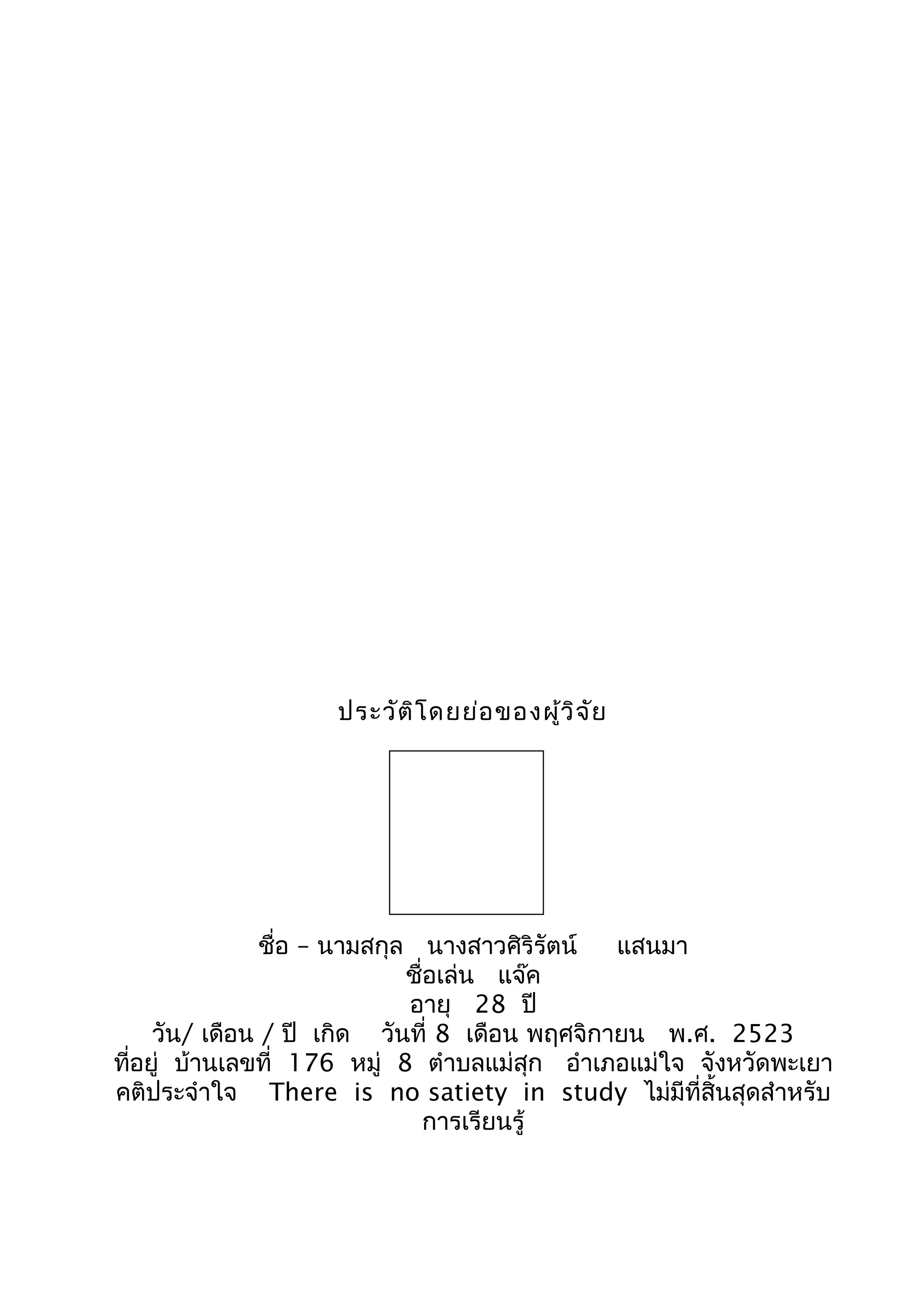 ประวัติโดยย่อของผู้วิจัย
ชื่อ – นำมสกุล นำงสำวศิริรัตน์ แสนมำ
ชื่อเล่น แจ๊ค
อำยุ 28 ปี
วัน/ เดือน / ปี เกิด วันที่ 8 เดือน พฤศจิกำยน พ.ศ. 2523
ที่อยู่ บ้ำนเลขที่ 176 หมู่ 8 ตำำบลแม่สุก อำำเภอแม่ใจ จังหวัดพะเยำ
คติประจำำใจ There is no satiety in study ไม่มีที่สิ้นสุดสำำหรับ
กำรเรียนรู้
 