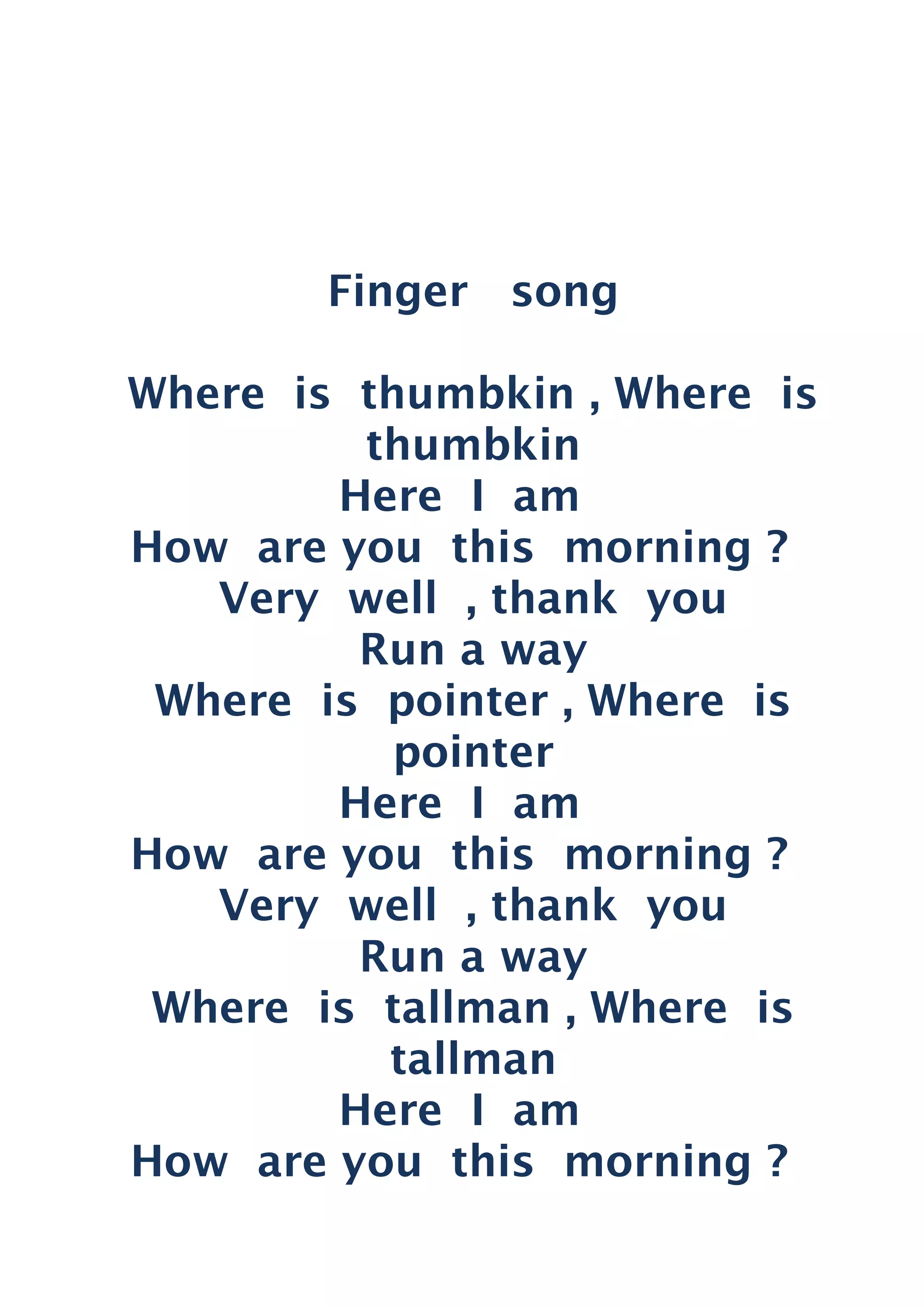 Finger song
Where is thumbkin , Where is
thumbkin
Here I am
How are you this morning ?
Very well , thank you
Run a way
Where is pointer , Where is
pointer
Here I am
How are you this morning ?
Very well , thank you
Run a way
Where is tallman , Where is
tallman
Here I am
How are you this morning ?
 