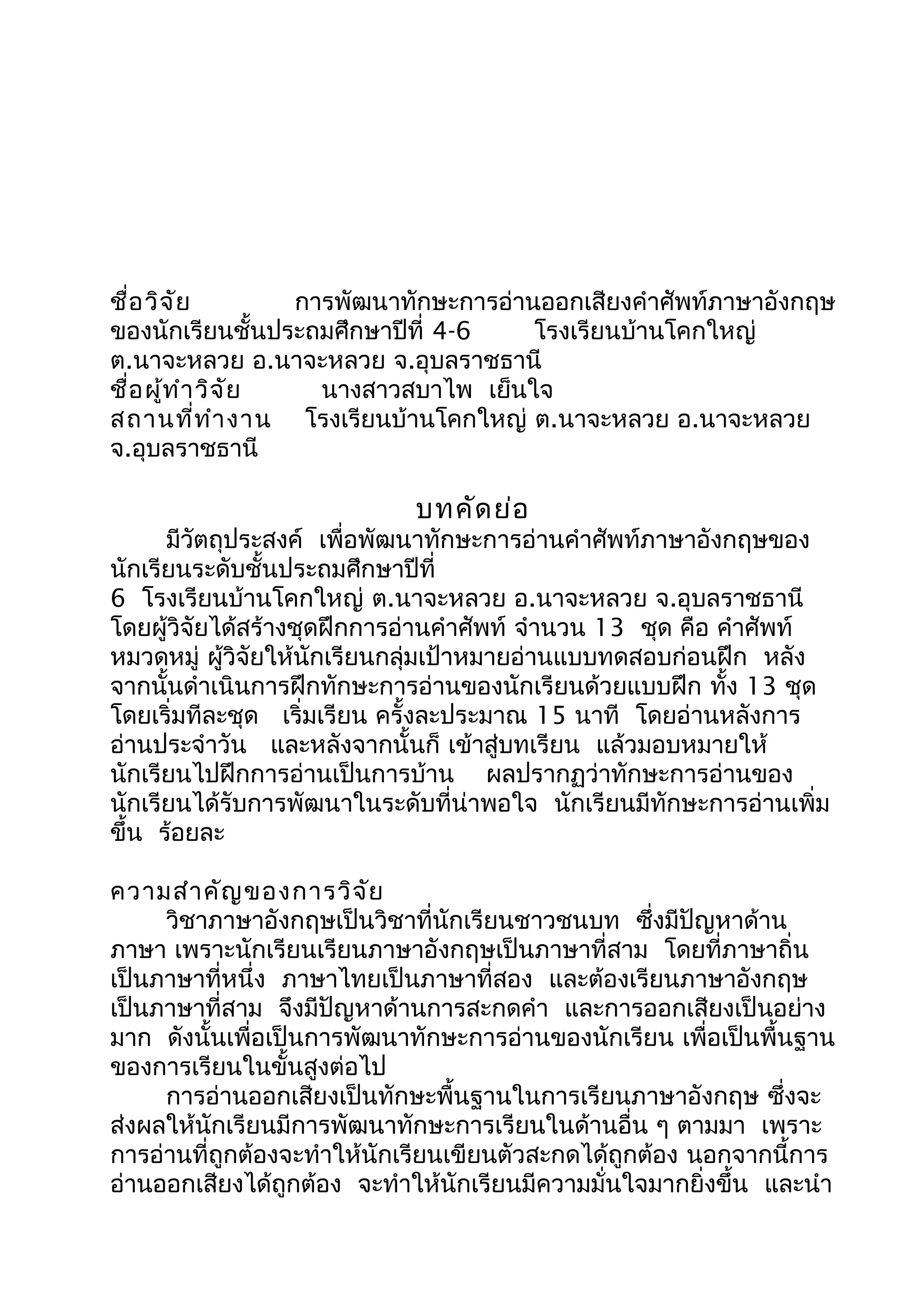 ชื่อวิจัย การพัฒนาทักษะการอ่านออกเสียงคำาศัพท์ภาษาอังกฤษ
ของนักเรียนชั้นประถมศึกษาปีที่ 4-6 โรงเรียนบ้านโคกใหญ่
ต.นาจะหลวย อ.นาจะหลวย จ.อุบลราชธานี
ชื่อผู้ทำาวิจัย นางสาวสบาไพ เย็นใจ
สถานที่ทำางาน โรงเรียนบ้านโคกใหญ่ ต.นาจะหลวย อ.นาจะหลวย
จ.อุบลราชธานี
บทคัดย่อ
มีวัตถุประสงค์ เพื่อพัฒนาทักษะการอ่านคำาศัพท์ภาษาอังกฤษของ
นักเรียนระดับชั้นประถมศึกษาปีที่
6 โรงเรียนบ้านโคกใหญ่ ต.นาจะหลวย อ.นาจะหลวย จ.อุบลราชธานี
โดยผู้วิจัยได้สร้างชุดฝึกการอ่านคำาศัพท์ จำานวน 13 ชุด คือ คำาศัพท์
หมวดหมู่ ผู้วิจัยให้นักเรียนกลุ่มเป้าหมายอ่านแบบทดสอบก่อนฝึก หลัง
จากนั้นดำาเนินการฝึกทักษะการอ่านของนักเรียนด้วยแบบฝึก ทั้ง 13 ชุด
โดยเริ่มทีละชุด เริ่มเรียน ครั้งละประมาณ 15 นาที โดยอ่านหลังการ
อ่านประจำาวัน และหลังจากนั้นก็ เข้าสู่บทเรียน แล้วมอบหมายให้
นักเรียนไปฝึกการอ่านเป็นการบ้าน ผลปรากฏว่าทักษะการอ่านของ
นักเรียนได้รับการพัฒนาในระดับที่น่าพอใจ นักเรียนมีทักษะการอ่านเพิ่ม
ขึ้น ร้อยละ
ความสำาคัญของการวิจัย
วิชาภาษาอังกฤษเป็นวิชาที่นักเรียนชาวชนบท ซึ่งมีปัญหาด้าน
ภาษา เพราะนักเรียนเรียนภาษาอังกฤษเป็นภาษาที่สาม โดยที่ภาษาถิ่น
เป็นภาษาที่หนึ่ง ภาษาไทยเป็นภาษาที่สอง และต้องเรียนภาษาอังกฤษ
เป็นภาษาที่สาม จึงมีปัญหาด้านการสะกดคำา และการออกเสียงเป็นอย่าง
มาก ดังนั้นเพื่อเป็นการพัฒนาทักษะการอ่านของนักเรียน เพื่อเป็นพื้นฐาน
ของการเรียนในขั้นสูงต่อไป
การอ่านออกเสียงเป็นทักษะพื้นฐานในการเรียนภาษาอังกฤษ ซึ่งจะ
ส่งผลให้นักเรียนมีการพัฒนาทักษะการเรียนในด้านอื่น ๆ ตามมา เพราะ
การอ่านที่ถูกต้องจะทำาให้นักเรียนเขียนตัวสะกดได้ถูกต้อง นอกจากนี้การ
อ่านออกเสียงได้ถูกต้อง จะทำาให้นักเรียนมีความมั่นใจมากยิ่งขึ้น และนำา
 