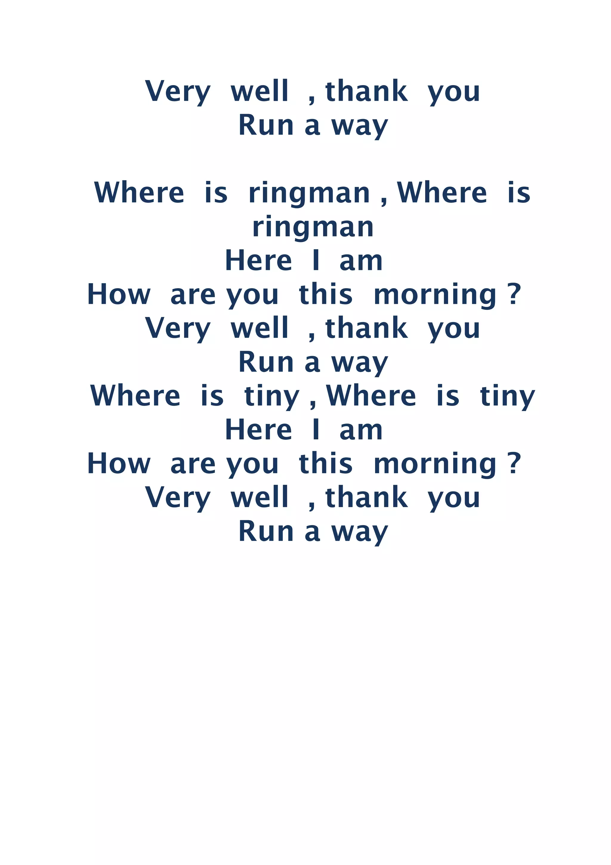 Very well , thank you
Run a way
Where is ringman , Where is
ringman
Here I am
How are you this morning ?
Very well , thank you
Run a way
Where is tiny , Where is tiny
Here I am
How are you this morning ?
Very well , thank you
Run a way
 