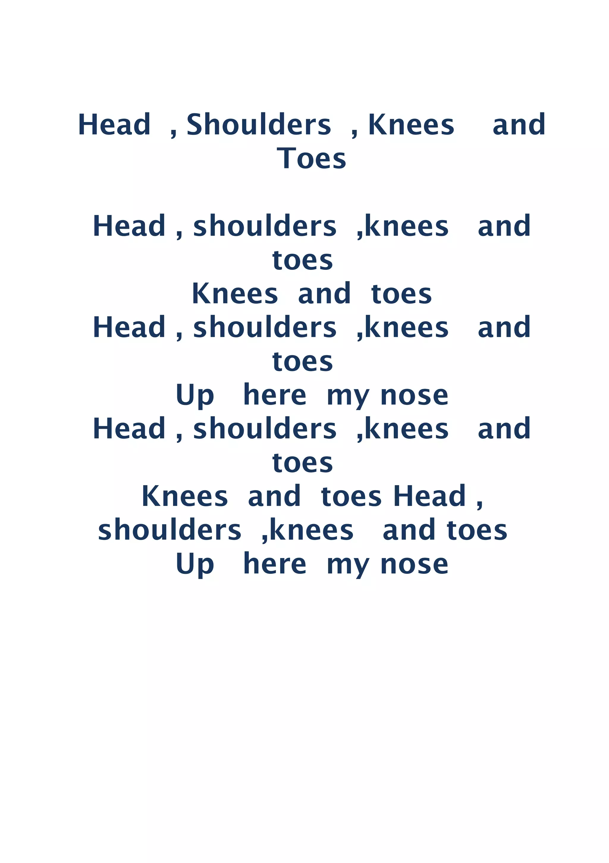 Head , Shoulders , Knees and
Toes
Head , shoulders ,knees and
toes
Knees and toes
Head , shoulders ,knees and
toes
Up here my nose
Head , shoulders ,knees and
toes
Knees and toes Head ,
shoulders ,knees and toes
Up here my nose
 