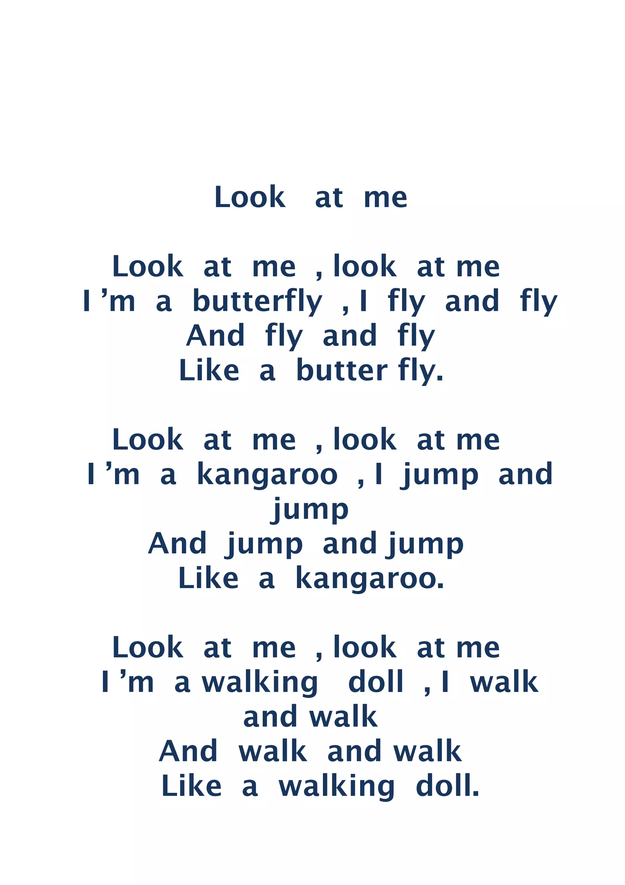 Look at me
Look at me , look at me
I ’m a butterfly , I fly and fly
And fly and fly
Like a butter fly.
Look at me , look at me
I ’m a kangaroo , I jump and
jump
And jump and jump
Like a kangaroo.
Look at me , look at me
I ’m a walking doll , I walk
and walk
And walk and walk
Like a walking doll.
 