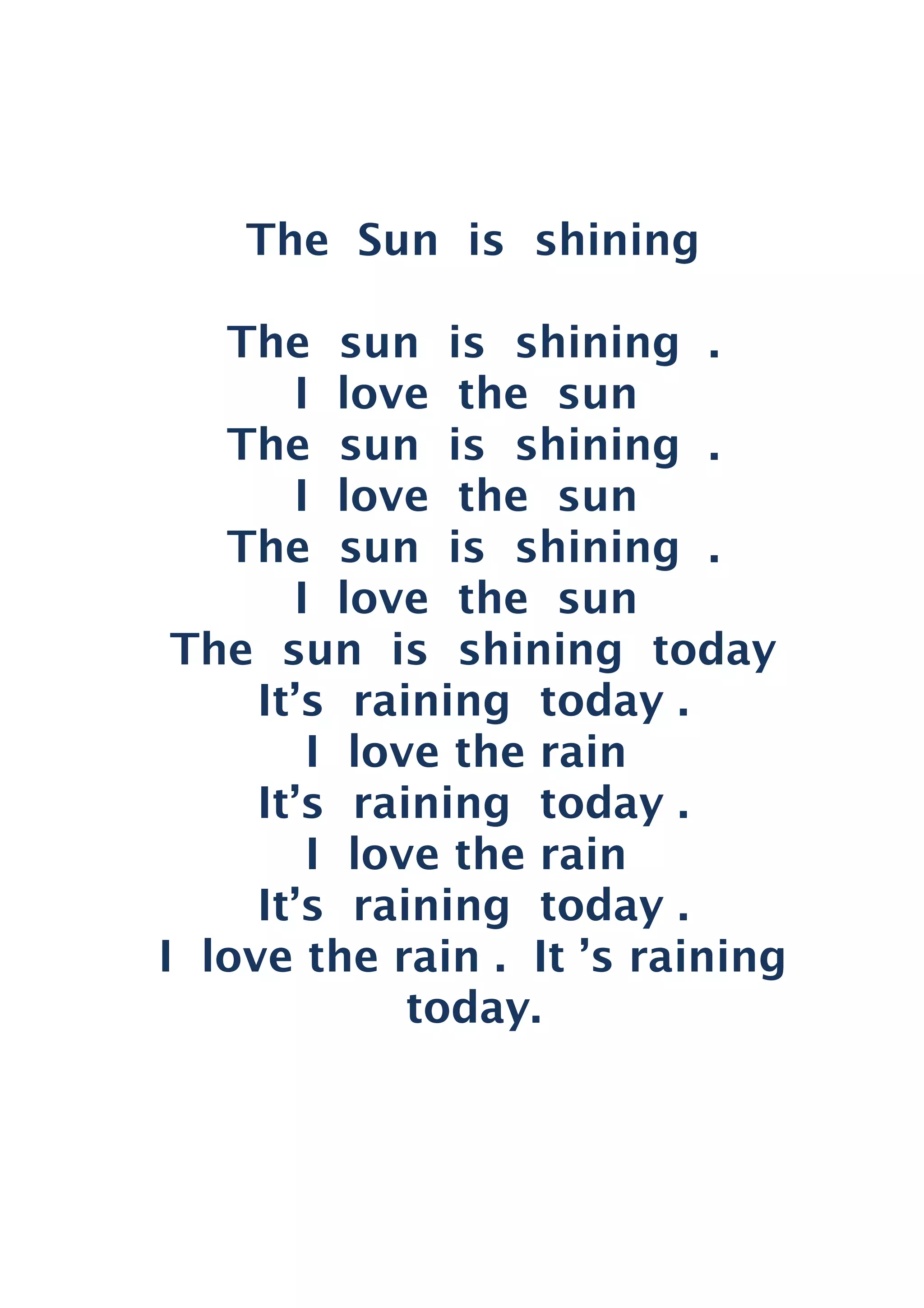 The Sun is shining
The sun is shining .
I love the sun
The sun is shining .
I love the sun
The sun is shining .
I love the sun
The sun is shining today
It’s raining today .
I love the rain
It’s raining today .
I love the rain
It’s raining today .
I love the rain . It ’s raining
today.
 