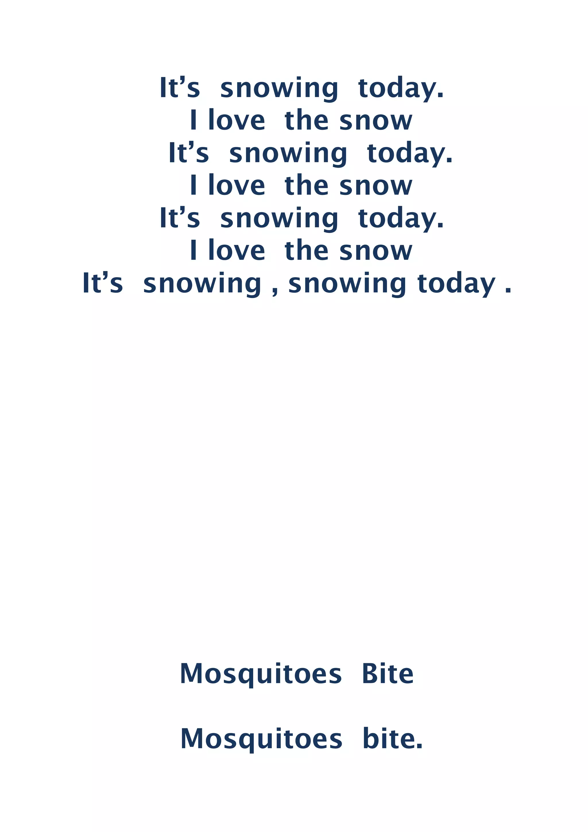 It’s snowing today.
I love the snow
It’s snowing today.
I love the snow
It’s snowing today.
I love the snow
It’s snowing , snowing today .
Mosquitoes Bite
Mosquitoes bite.
 