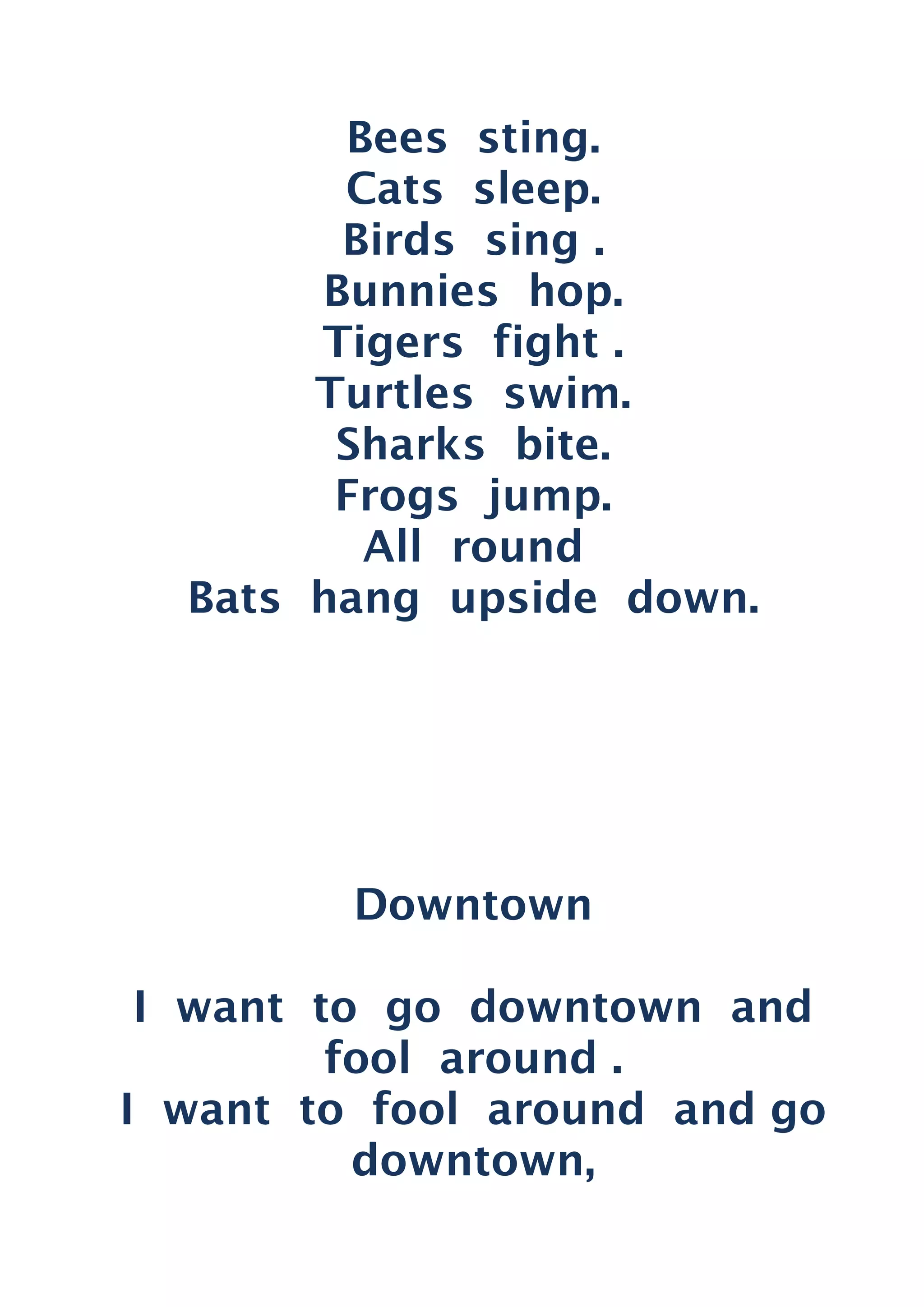 Bees sting.
Cats sleep.
Birds sing .
Bunnies hop.
Tigers fight .
Turtles swim.
Sharks bite.
Frogs jump.
All round
Bats hang upside down.
Downtown
I want to go downtown and
fool around .
I want to fool around and go
downtown,
 