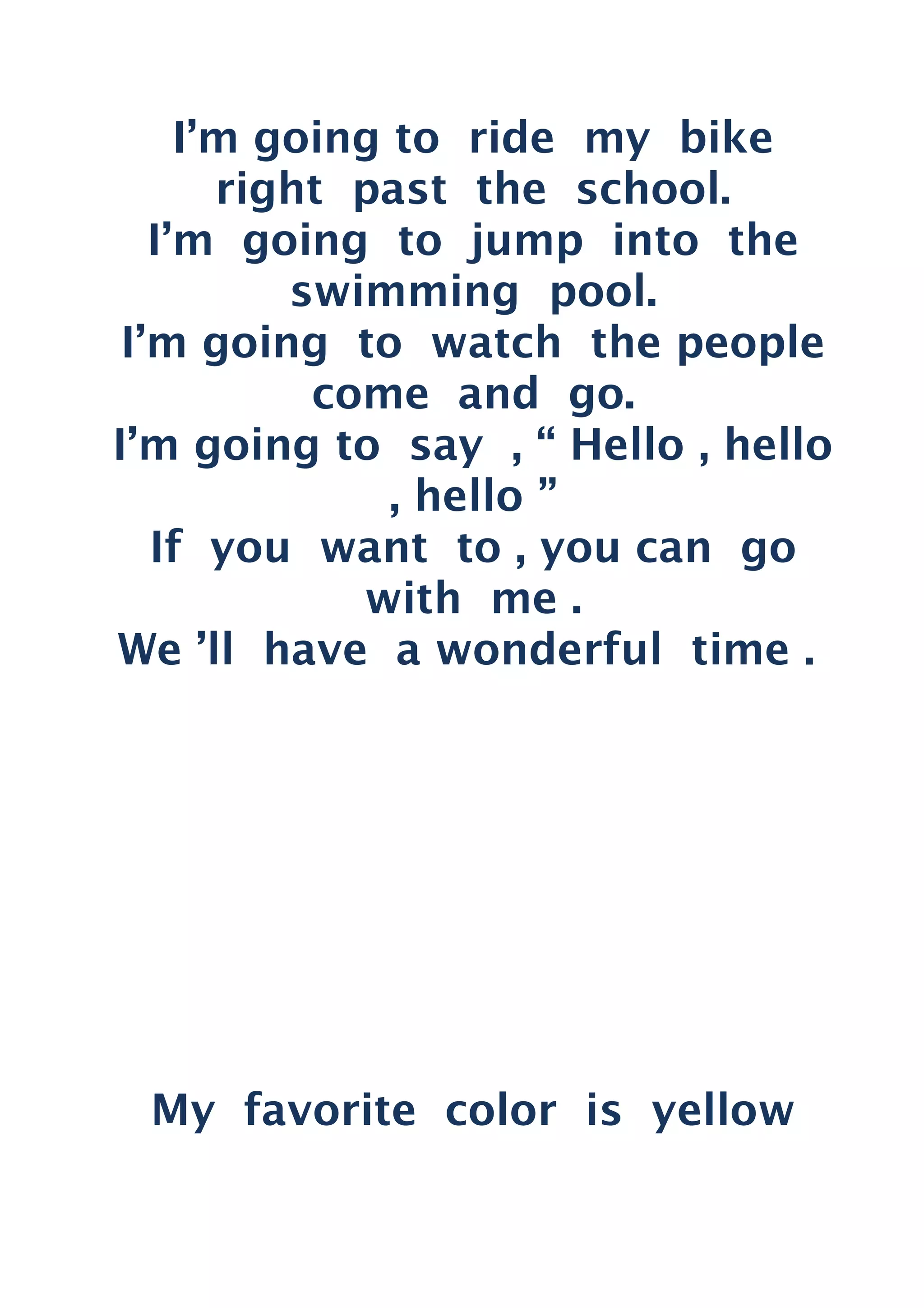 I’m going to ride my bike
right past the school.
I’m going to jump into the
swimming pool.
I’m going to watch the people
come and go.
I’m going to say , “ Hello , hello
, hello ”
If you want to , you can go
with me .
We ’ll have a wonderful time .
My favorite color is yellow
 