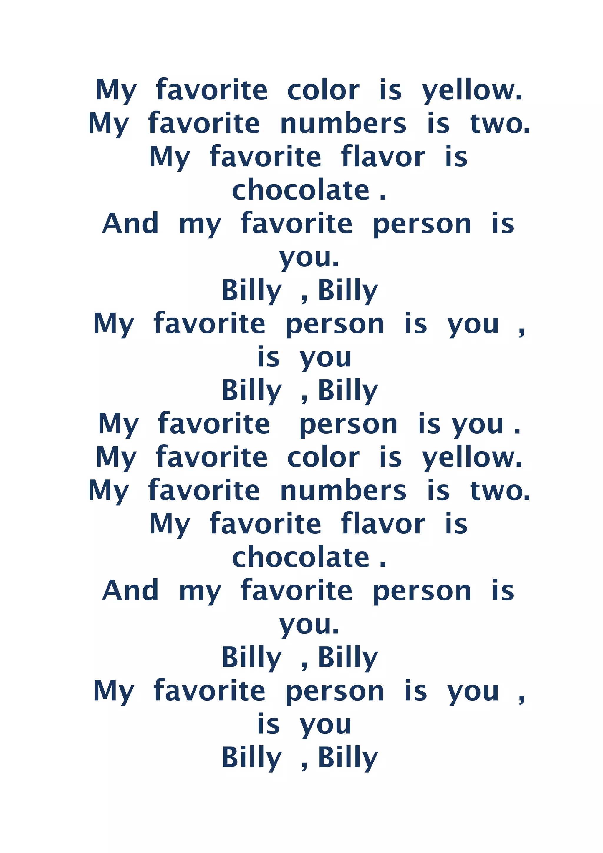 My favorite color is yellow.
My favorite numbers is two.
My favorite flavor is
chocolate .
And my favorite person is
you.
Billy , Billy
My favorite person is you ,
is you
Billy , Billy
My favorite person is you .
My favorite color is yellow.
My favorite numbers is two.
My favorite flavor is
chocolate .
And my favorite person is
you.
Billy , Billy
My favorite person is you ,
is you
Billy , Billy
 