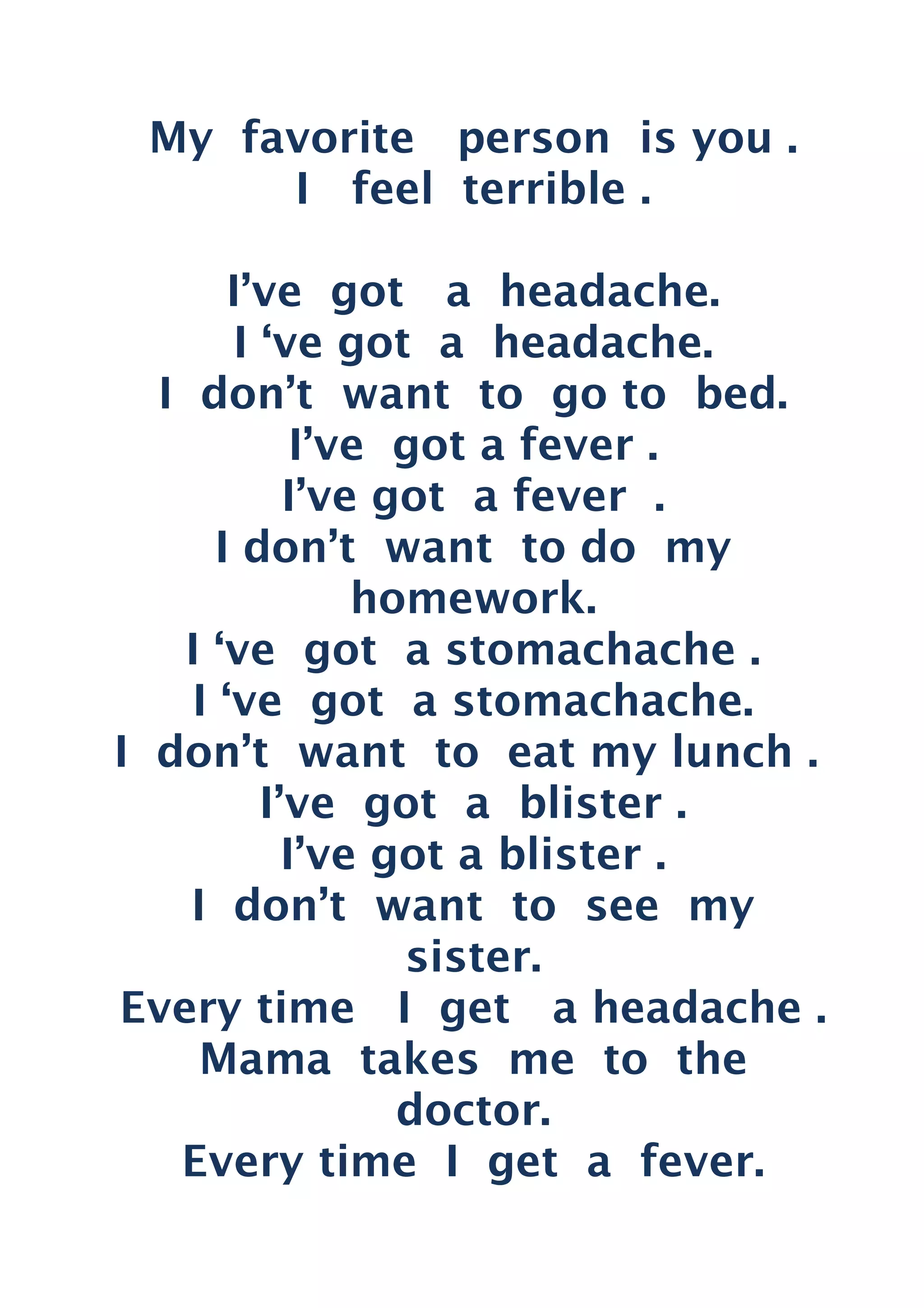 My favorite person is you .
I feel terrible .
I’ve got a headache.
I ‘ve got a headache.
I don’t want to go to bed.
I’ve got a fever .
I’ve got a fever .
I don’t want to do my
homework.
I ‘ve got a stomachache .
I ‘ve got a stomachache.
I don’t want to eat my lunch .
I’ve got a blister .
I’ve got a blister .
I don’t want to see my
sister.
Every time I get a headache .
Mama takes me to the
doctor.
Every time I get a fever.
 