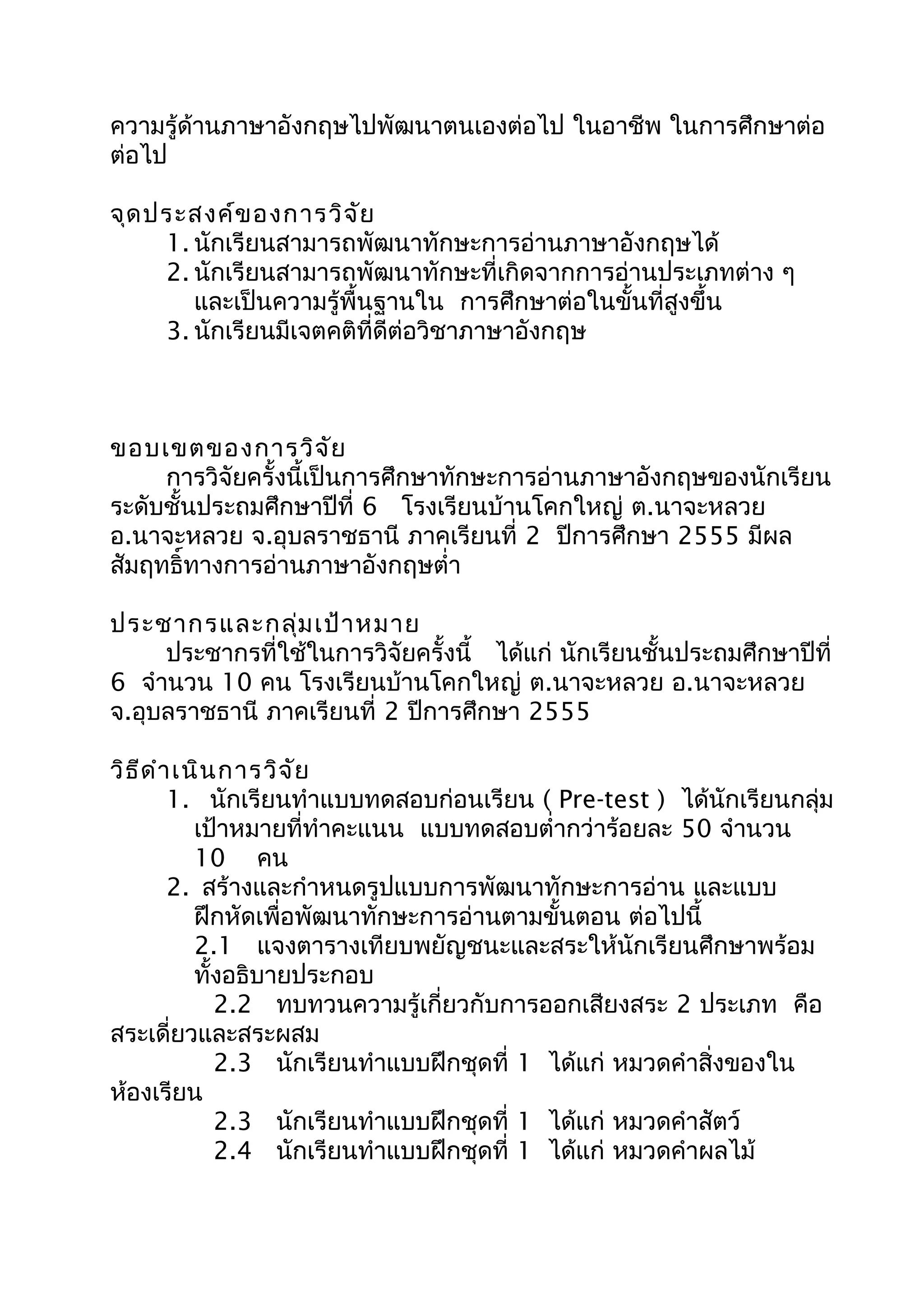 ความรู้ด้านภาษาอังกฤษไปพัฒนาตนเองต่อไป ในอาชีพ ในการศึกษาต่อ
ต่อไป
จุดประสงค์ของการวิจัย
1. นักเรียนสามารถพัฒนาทักษะการอ่านภาษาอังกฤษได้
2. นักเรียนสามารถพัฒนาทักษะที่เกิดจากการอ่านประเภทต่าง ๆ
และเป็นความรู้พื้นฐานใน การศึกษาต่อในขั้นที่สูงขึ้น
3. นักเรียนมีเจตคติที่ดีต่อวิชาภาษาอังกฤษ
ขอบเขตของการวิจัย
การวิจัยครั้งนี้เป็นการศึกษาทักษะการอ่านภาษาอังกฤษของนักเรียน
ระดับชั้นประถมศึกษาปีที่ 6 โรงเรียนบ้านโคกใหญ่ ต.นาจะหลวย
อ.นาจะหลวย จ.อุบลราชธานี ภาคเรียนที่ 2 ปีการศึกษา 2555 มีผล
สัมฤทธิ์ทางการอ่านภาษาอังกฤษตำ่า
ประชากรและกลุ่มเป้าหมาย
ประชากรที่ใช้ในการวิจัยครั้งนี้ ได้แก่ นักเรียนชั้นประถมศึกษาปีที่
6 จำานวน 10 คน โรงเรียนบ้านโคกใหญ่ ต.นาจะหลวย อ.นาจะหลวย
จ.อุบลราชธานี ภาคเรียนที่ 2 ปีการศึกษา 2555
วิธีดำาเนินการวิจัย
1. นักเรียนทำาแบบทดสอบก่อนเรียน ( Pre-test ) ได้นักเรียนกลุ่ม
เป้าหมายที่ทำาคะแนน แบบทดสอบตำ่ากว่าร้อยละ 50 จำานวน
10 คน
2. สร้างและกำาหนดรูปแบบการพัฒนาทักษะการอ่าน และแบบ
ฝึกหัดเพื่อพัฒนาทักษะการอ่านตามขั้นตอน ต่อไปนี้
2.1 แจงตารางเทียบพยัญชนะและสระให้นักเรียนศึกษาพร้อม
ทั้งอธิบายประกอบ
2.2 ทบทวนความรู้เกี่ยวกับการออกเสียงสระ 2 ประเภท คือ
สระเดี่ยวและสระผสม
2.3 นักเรียนทำาแบบฝึกชุดที่ 1 ได้แก่ หมวดคำาสิ่งของใน
ห้องเรียน
2.3 นักเรียนทำาแบบฝึกชุดที่ 1 ได้แก่ หมวดคำาสัตว์
2.4 นักเรียนทำาแบบฝึกชุดที่ 1 ได้แก่ หมวดคำาผลไม้
 