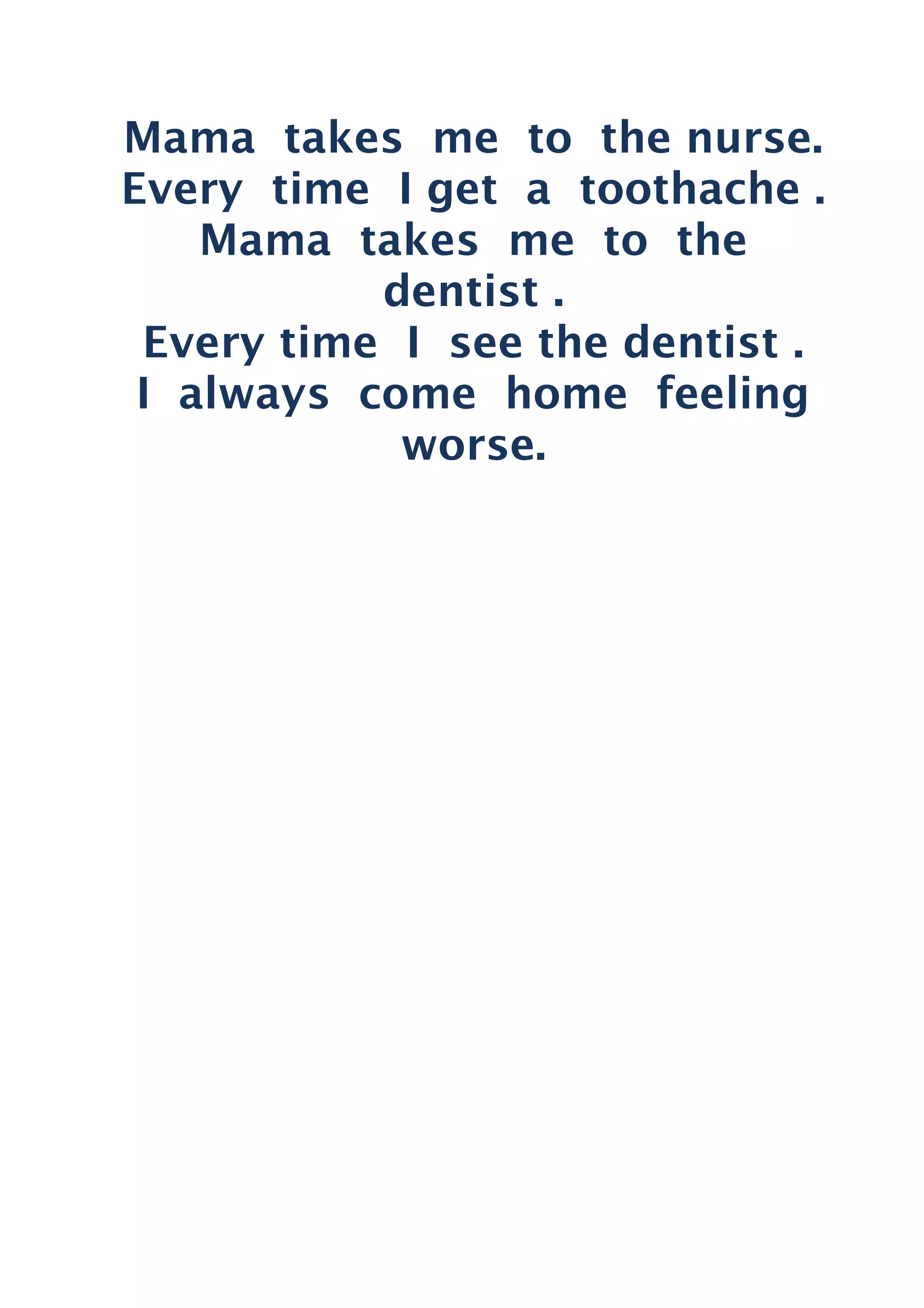 Mama takes me to the nurse.
Every time I get a toothache .
Mama takes me to the
dentist .
Every time I see the dentist .
I always come home feeling
worse.
 