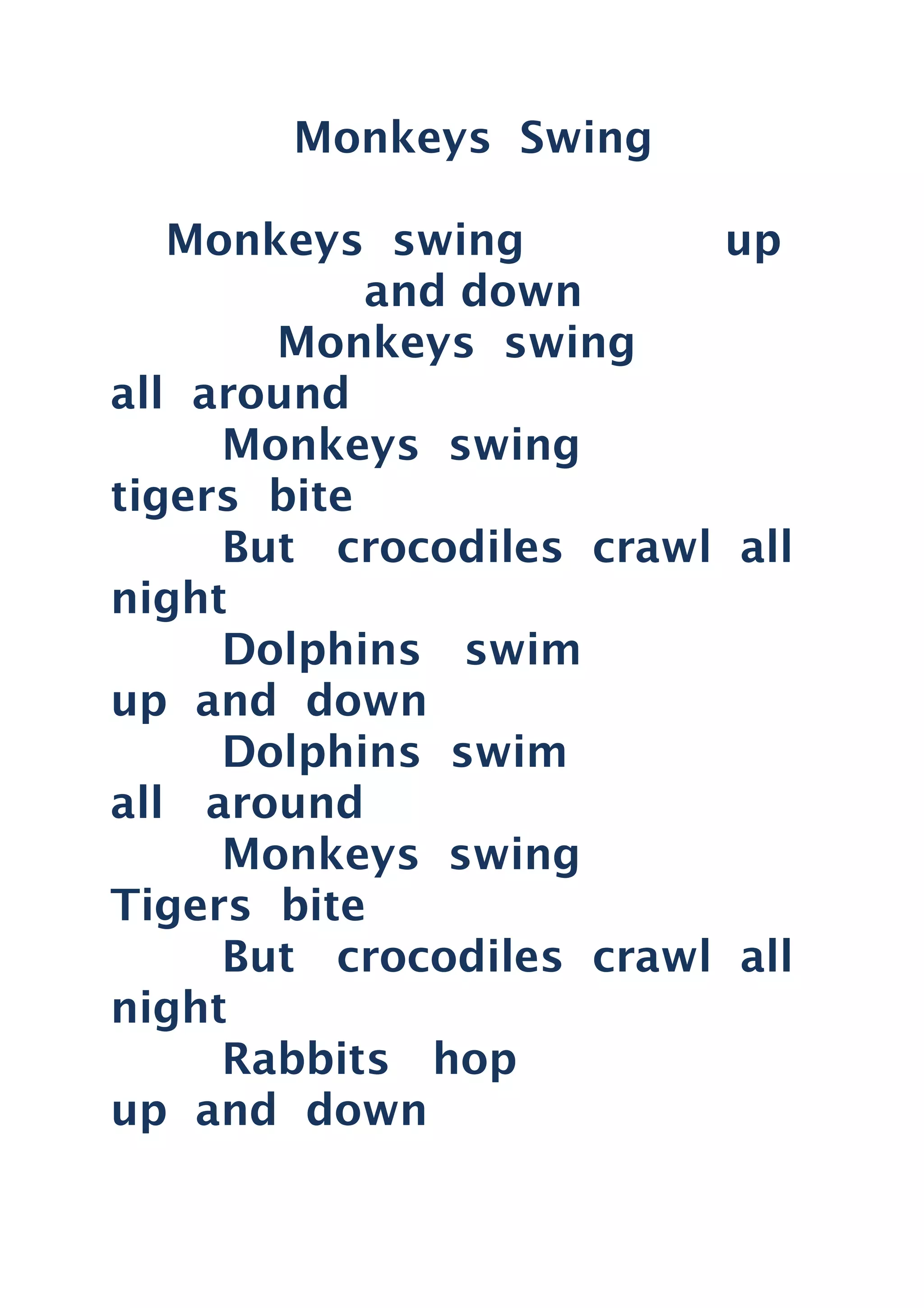 Monkeys Swing
Monkeys swing up
and down
Monkeys swing
all around
Monkeys swing
tigers bite
But crocodiles crawl all
night
Dolphins swim
up and down
Dolphins swim
all around
Monkeys swing
Tigers bite
But crocodiles crawl all
night
Rabbits hop
up and down
 