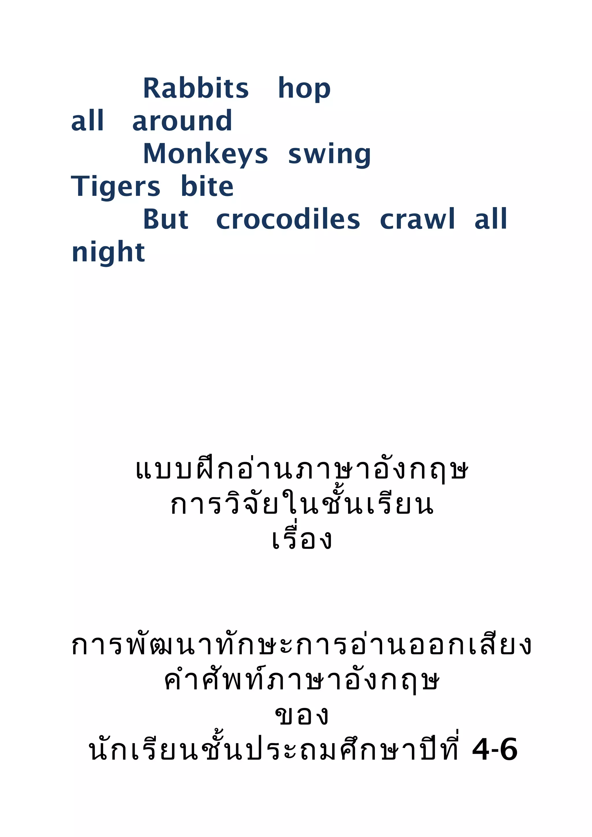 Rabbits hop
all around
Monkeys swing
Tigers bite
But crocodiles crawl all
night
แบบฝึกอ่านภาษาอังกฤษ
การวิจัยในชั้นเรียน
เรื่อง
การพัฒนาทักษะการอ่านออกเสียง
คำาศัพท์ภาษาอังกฤษ
ของ
นักเรียนชั้นประถมศึกษาปีที่ 4-6
 