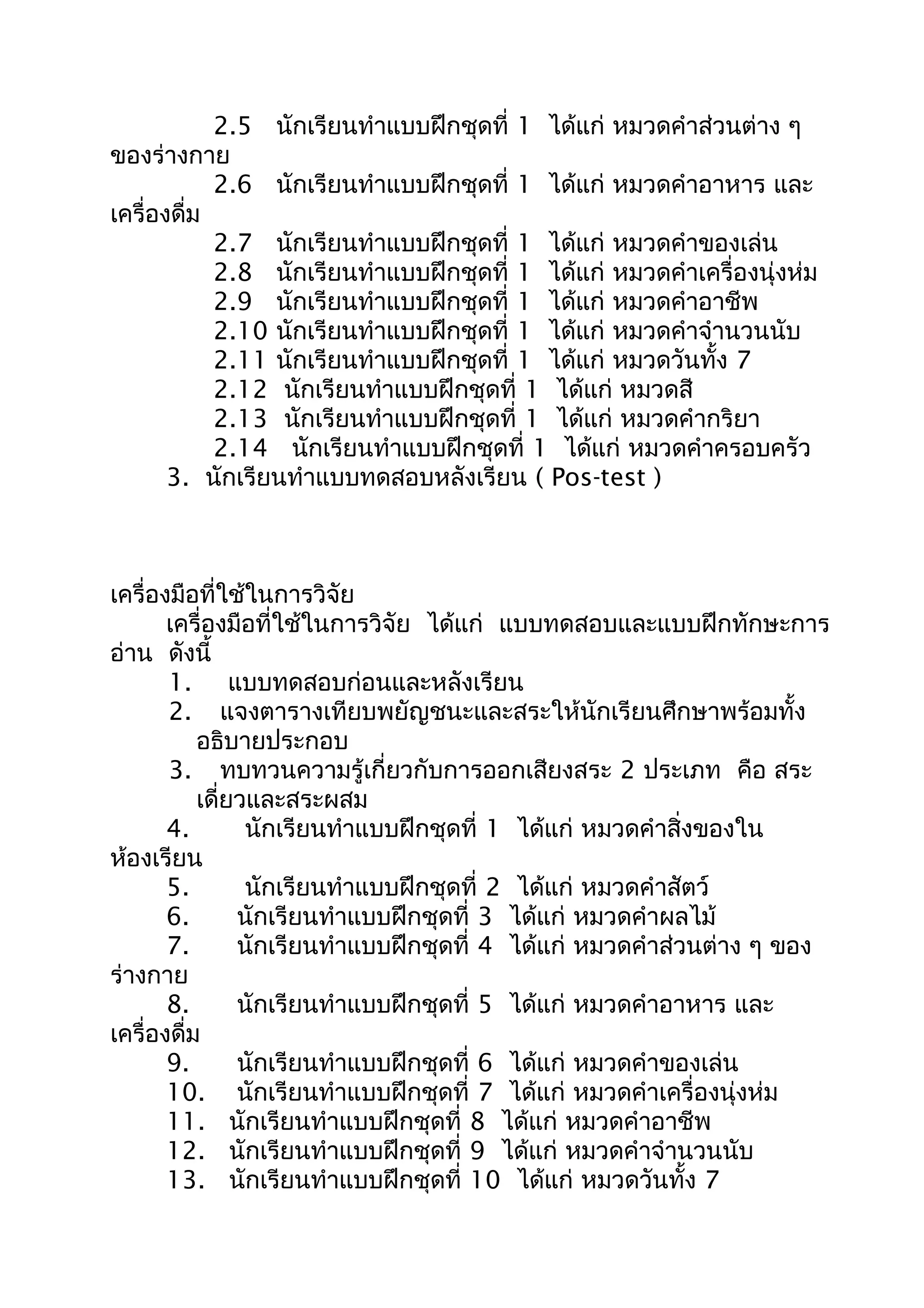 2.5 นักเรียนทำาแบบฝึกชุดที่ 1 ได้แก่ หมวดคำาส่วนต่าง ๆ
ของร่างกาย
2.6 นักเรียนทำาแบบฝึกชุดที่ 1 ได้แก่ หมวดคำาอาหาร และ
เครื่องดื่ม
2.7 นักเรียนทำาแบบฝึกชุดที่ 1 ได้แก่ หมวดคำาของเล่น
2.8 นักเรียนทำาแบบฝึกชุดที่ 1 ได้แก่ หมวดคำาเครื่องนุ่งห่ม
2.9 นักเรียนทำาแบบฝึกชุดที่ 1 ได้แก่ หมวดคำาอาชีพ
2.10 นักเรียนทำาแบบฝึกชุดที่ 1 ได้แก่ หมวดคำาจำานวนนับ
2.11 นักเรียนทำาแบบฝึกชุดที่ 1 ได้แก่ หมวดวันทั้ง 7
2.12 นักเรียนทำาแบบฝึกชุดที่ 1 ได้แก่ หมวดสี
2.13 นักเรียนทำาแบบฝึกชุดที่ 1 ได้แก่ หมวดคำากริยา
2.14 นักเรียนทำาแบบฝึกชุดที่ 1 ได้แก่ หมวดคำาครอบครัว
3. นักเรียนทำาแบบทดสอบหลังเรียน ( Pos-test )
เครื่องมือที่ใช้ในการวิจัย
เครื่องมือที่ใช้ในการวิจัย ได้แก่ แบบทดสอบและแบบฝึกทักษะการ
อ่าน ดังนี้
1. แบบทดสอบก่อนและหลังเรียน
2. แจงตารางเทียบพยัญชนะและสระให้นักเรียนศึกษาพร้อมทั้ง
อธิบายประกอบ
3. ทบทวนความรู้เกี่ยวกับการออกเสียงสระ 2 ประเภท คือ สระ
เดี่ยวและสระผสม
4. นักเรียนทำาแบบฝึกชุดที่ 1 ได้แก่ หมวดคำาสิ่งของใน
ห้องเรียน
5. นักเรียนทำาแบบฝึกชุดที่ 2 ได้แก่ หมวดคำาสัตว์
6. นักเรียนทำาแบบฝึกชุดที่ 3 ได้แก่ หมวดคำาผลไม้
7. นักเรียนทำาแบบฝึกชุดที่ 4 ได้แก่ หมวดคำาส่วนต่าง ๆ ของ
ร่างกาย
8. นักเรียนทำาแบบฝึกชุดที่ 5 ได้แก่ หมวดคำาอาหาร และ
เครื่องดื่ม
9. นักเรียนทำาแบบฝึกชุดที่ 6 ได้แก่ หมวดคำาของเล่น
10. นักเรียนทำาแบบฝึกชุดที่ 7 ได้แก่ หมวดคำาเครื่องนุ่งห่ม
11. นักเรียนทำาแบบฝึกชุดที่ 8 ได้แก่ หมวดคำาอาชีพ
12. นักเรียนทำาแบบฝึกชุดที่ 9 ได้แก่ หมวดคำาจำานวนนับ
13. นักเรียนทำาแบบฝึกชุดที่ 10 ได้แก่ หมวดวันทั้ง 7
 
