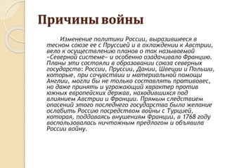 Причины войны
Изменение политики России, выразившееся в
тесном союзе ее с Пруссией и в охлаждении к Австрии,
вело к осуществлению планов о так называемой
«Северной системе» и особенно озадачивало Францию.
Планы эти состояли в образовании союза северных
государств: России, Пруссии, Дании, Швеции и Польши,
которые, при сочувствии и материальной помощи
Англии, могли бы не только составлять противовес,
но даже принять и угрожающий характер против
южных европейских держав, находившихся под
влиянием Австрии и Франции. Прямым следствием
опасений этого последнего государства было желание
ослабить Россию посредством войны с Турцией,
которая, поддаваясь внушениям Франции, в 1768 году
воспользовалась ничтожным предлогом и объявила
России войну.
 