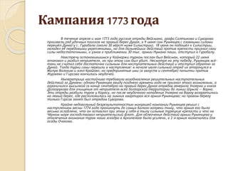 Кампания 1773года
В течение апреля и мая 1773 года русские отряды Вейсмана, графа Салтыкова и Суворова
произвели ряд удачных поисков на правый берег Дуная, а 9 июня сам Румянцев с главными силами
перешёл Дунай у с. Гуробала (около 30 вёрст ниже Силистрии). 18 июня он подошёл к Силистрии,
овладел её передовыми укреплениями, но для дальнейших действий против крепости признал свои
силы недостаточными, а узнав о приближении 30 тыс. армии Нумана-паши, отступил к Гуробалу.
Навстречу остановившимся у Кайнаржи туркам послан был Вейсман, который 22 июня
атаковал и разбил неприятеля, но при этом сам был убит. Несмотря на эту победу, Румянцев всё-
таки не считал себя достаточно сильным для наступательных действий и отступил обратно за
Дунай. Тогда турки сами перешли в наступление: в начале июля сильный отряд их вторгнулся в
Малую Валахию и взял Крайово; но предпринятые ими (в августе и сентябре) попытки против
Журжево и Гирсова кончились неудачей.
Императрица настойчиво требовала возобновления решительных наступательных
действий за Дунаем; однако Румянцев ввиду позднего времени года не признал этого возможным, а
ограничился высылкой (в конце сентября) на правый берег Дуная отрядов генерала Унгерна и князя
Долгорукова для очищения от неприятеля всей болгарской территории до линии Шумла — Варна.
Эти отряды разбили турок у Карасу, но после неудачного нападения Унгерна на Варну возвратились
на левый берег, где расположилась на зимних квартирах вся армия Румянцева; на правом берегу
только Гирсов занят был отрядом Суворова.
Крайне недовольный безрезультатностью минувшей кампании Румянцев решил с
наступлением весны 1774 года проникнуть до самых Балкан вопреки тому, что армия его была
весьма ослаблена, что он оставлял при этом у себя в тылу сильные турецкие крепости и что на
Чёрном море господствовал неприятельский флот. Для облегчения действий армии Румянцева и
отвлечения внимания турок наша эскадра в Архипелаге была усилена, а 2-я армия назначалась для
осады Очакова.
 