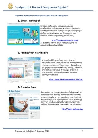 “Διαδραστικοί Πίνακες & Συνεργατικά Εργαλεία”
2ο Δημοτικό Καλυβίων, 7 Απριλίου 2014 3
Συνοπτικό Εγχειρίδιο Διαδικτυακών Εργαλείων και Εφαρμογών
1. SMART Notebook
Κεντρική σελίδα από όπου μπορούμε να
κατεβάσουμε το λογισμικό Notebook11 για τους
πίνακες smartboard. Υπάρχει και η δυνατότητα για
διαδικτυακή ανάγνωση και δημιουργία των
αρχείων notebook μέσω της διεύθυνσης
http://express.smarttech.com/#
Σε αυτή την έκδοση όμως υπάρχουν μόνο τα
απολύτως βασικά εργαλεία.
2. Promethean Activinspire
Κεντρική σελίδα από όπου μπορούμε να
κατεβάσουμε το λογισμικό Active Inspire για τους
πίνακες promethean. Υπάρχει και η δυνατότητα
για χρήση της δωρεάν έκδοσης. Επίσης, κάνοντας
εγγραφή μπορούμε να βρούμε με αναζήτηση
εκατοντάδες έτοιμα μαθήματα σε διάφορα
επιστημονικά πεδία.
http://www.prometheanplanet.com/en/
3. Open Sankore
Ένα από τα πιο επιτυχημένα δωρεάν λογισμικά για
διαδραστικούς πίνακες. Το Open Sankore ανήκει
στην κατηγορία των λογισμικών ανοικτού κώδικα
και υποστηρίζει τη δημιουργία σελίδων, εισαγωγή
εικόνων, κειμένων, σχημάτων, βίντεο, ήχων και
πολλών διαδραστικών εφαρμογών και εργαλείων.
http://open-sankore.org/
 