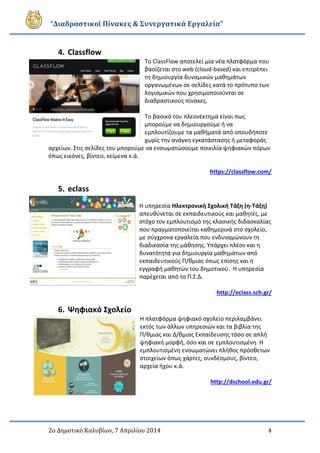 “Διαδραστικοί Πίνακες & Συνεργατικά Εργαλεία”
2ο Δημοτικό Καλυβίων, 7 Απριλίου 2014 4
4. Classflow
Το ClassFlow αποτελεί μία νέα πλατφόρμα που
βασίζεται στο web (cloud-based) και επιτρέπει
τη δημιουργία δυναμικών μαθημάτων
οργανωμένων σε σελίδες κατά το πρότυπο των
λογισμικών που χρησιμοποιούνται σε
διαδραστικούς πίνακες.
Το βασικό του πλεονέκτημα είναι πως
μπορούμε να δημιουργούμε ή να
εμπλουτίζουμε τα μαθήματά από οπουδήποτε
χωρίς την ανάγκη εγκατάστασης ή μεταφοράς
αρχείων. Στις σελίδες του μπορούμε να ενσωματώσουμε ποικιλία ψηφιακών πόρων
όπως εικόνες, βίντεο, κείμενα κ.ά.
https://classflow.com/
5. eclass
Η υπηρεσία Ηλεκτρονική Σχολική Τάξη (η-Τάξη)
απευθύνεται σε εκπαιδευτικούς και μαθητές, με
στόχο τον εμπλουτισμό της κλασικής διδασκαλίας
που πραγματοποιείται καθημερινά στο σχολείο,
με σύγχρονα εργαλεία που ενδυναμώνουν τη
διαδικασία της μάθησης. Υπάρχει πλέον και η
δυνατότητα για δημιουργία μαθημάτων από
εκπαιδευτικούς Π/θμιας όπως επίσης και η
εγγραφή μαθητών του δημοτικού. Η υπηρεσία
παρέχεται από το Π.Σ.Δ.
http://eclass.sch.gr/
6. Ψηφιακό Σχολείο
Η πλατφόρμα ψηφιακό σχολείο περιλαμβάνει
εκτός των άλλων υπηρεσιών και τα βιβλία της
Π/θμιας και Δ/θμιας Εκπαίδευσης τόσο σε απλή
ψηφιακή μορφή, όσο και σε εμπλουτισμένη. Η
εμπλουτισμένη ενσωματώνει πλήθος πρόσθετων
στοιχείων όπως χάρτες, συνδέσμους, βίντεο,
αρχεία ήχου κ.ά.
http://dschool.edu.gr/
 