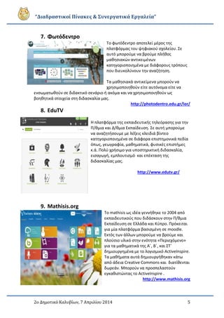 “Διαδραστικοί Πίνακες & Συνεργατικά Εργαλεία”
2ο Δημοτικό Καλυβίων, 7 Απριλίου 2014 5
7. Φωτόδεντρο
Το φωτόδεντρο αποτελεί μέρος της
πλατφόρμας του ψηφιακού σχολείου. Σε
αυτό μπορούμε να βρούμε πλήθος
μαθησιακών αντικειμένων
κατηγοριοποιημένα με διάφορους τρόπους
που διευκολύνουν την αναζήτηση.
Τα μαθησιακά αντικείμενα μπορούν να
χρησιμοποιηθούν είτε αυτόνομα είτε να
ενσωματωθούν σε διδακτικό σενάριο ή ακόμα και να χρησιμοποιηθούν ως
βοηθητικά στοιχεία στη διδασκαλία μας.
http://photodentro.edu.gr/lor/
8. EduTV
Η πλατφόρμα της εκπαιδευτικής τηλεόρασης για την
Π/θμια και Δ/θμια Εκπαίδευση. Σε αυτή μπορούμε
να αναζητήσουμε με λέξεις κλειδιά βίντεο
κατηγοριοποιημένα σε διάφορα επιστημονικά πεδία
όπως, γεωγραφία, μαθηματικά, φυσικές επιστήμες
κ.ά. Πολύ χρήσιμο για υποστηρικτική διδασκαλία,
εισαγωγή, εμπλουτισμό και επέκταση της
διδασκαλίας μας.
http://www.edutv.gr/
9. Mathisis.org
Το mathisis ως ιδέα γεννήθηκε το 2004 από
εκπαιδευτικούς που διδάσκουν στην Π/θμια
Εκπαίδευση σε Ελλάδα και Κύπρο. Πρόκειται
για μία πλατφόρμα βασισμένη σε moodle.
Εκτός των άλλων μπορούμε να βρούμε και
πλούσιο υλικό στην ενότητα «Περιεχόμενο»
για τα μαθηματικά της Α΄, Β΄, και ΣΤ΄
δημιουργημένα με το λογισμικό ActiveInspire.
Τα μαθήματα αυτά δημιουργήθηκαν κάτω
από άδεια Creative Commons και διατίθενται
δωρεάν. Μπορούν να προσπελαστούν
εγκαθιστώντας το ActiveInspire .
http://www.mathisis.org
 