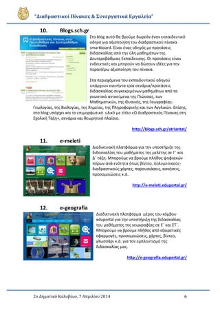“Διαδραστικοί Πίνακες & Συνεργατικά Εργαλεία”
2ο Δημοτικό Καλυβίων, 7 Απριλίου 2014 6
10. Blogs.sch.gr
Στο blog αυτό θα βρούμε δωρεάν έναν εκπαιδευτικό
οδηγό για αξιοποίηση του διαδραστικού πίνακα
smartboard. Είναι ένας οδηγός με προτάσεις
διδασκαλίας από την ύλη μαθημάτων της
Δευτεροβάθμιας Εκπαίδευσης. Οι προτάσεις είναι
ενδεικτικές και μπορούν να δώσουν ιδέες για την
περαιτέρω αξιοποίηση του πίνακα.
Στα περιεχόμενα του εκπαιδευτικού οδηγού
υπάρχουν ενενήντα τρία σενάρια/προτάσεις
διδασκαλίας συγκεκριμένων μαθημάτων από τα
γνωστικά αντικείμενα της Γλώσσας, των
Mαθηματικών, της Φυσικής, της Γεωγραφίας-
Γεωλογίας, της Βιολογίας, της Χημείας, της Πληροφορικής και των Αγγλικών. Επίσης,
στο blog υπάρχει και το επιμορφωτικό υλικό με τίτλο «Ο Διαδραστικός Πίνακας στη
Σχολική Τάξη», σενάρια και θεωρητικό πλαίσιο.
http://blogs.sch.gr/atriantat/
11. e-meleti
Διαδικτυακή πλατφόρμα για την υποστήριξη της
διδασκαλίας του μαθήματος της μελέτης σε Γ΄ και
Δ΄ τάξη. Μπορούμε να βρούμε πλήθος ψηφιακών
πόρων ανά ενότητα όπως βίντεο, πολυμεσικούς-
διαδραστικούς χάρτες, παρουσιάσεις, ασκήσεις,
προσομοιώσεις κ.ά.
http://e-meleti.eduportal.gr/
12. e-geografia
Διαδικτυακή πλατφόρμα μέρος του κόμβου
eduportal για την υποστήριξη της διδασκαλίας
του μαθήματος της γεωγραφίας σε Ε΄ και ΣΤ΄.
Μπορούμε να βρούμε πλήθος από εξαιρετικές
εφαρμογές, προσομοιώσεις, χάρτες, βίντεο,
γλωσσάρι κ.ά. για τον εμπλουτισμό της
διδασκαλίας μας.
http://e-geografia.eduportal.gr/
 