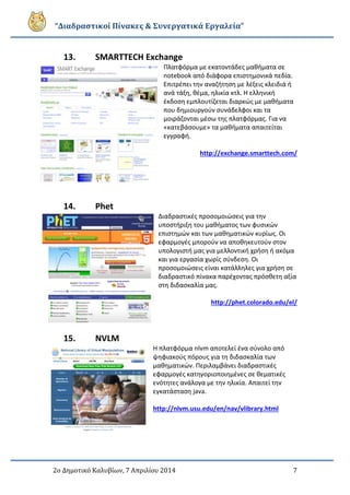 “Διαδραστικοί Πίνακες & Συνεργατικά Εργαλεία”
2ο Δημοτικό Καλυβίων, 7 Απριλίου 2014 7
13. SMARTTECH Exchange
Πλατφόρμα με εκατοντάδες μαθήματα σε
notebook από διάφορα επιστημονικά πεδία.
Επιτρέπει την αναζήτηση με λέξεις κλειδιά ή
ανά τάξη, θέμα, ηλικία κτλ. Η ελληνική
έκδοση εμπλουτίζεται διαρκώς με μαθήματα
που δημιουργούν συνάδελφοι και τα
μοιράζονται μέσω της πλατφόρμας. Για να
«κατεβάσουμε» τα μαθήματα απαιτείται
εγγραφή.
http://exchange.smarttech.com/
14. Phet
Διαδραστικές προσομοιώσεις για την
υποστήριξη του μαθήματος των φυσικών
επιστημών και των μαθηματικών κυρίως. Οι
εφαρμογές μπορούν να αποθηκευτούν στον
υπολογιστή μας για μελλοντική χρήση ή ακόμα
και για εργασία χωρίς σύνδεση. Οι
προσομοιώσεις είναι κατάλληλες για χρήση σε
διαδραστικό πίνακα παρέχοντας πρόσθετη αξία
στη διδασκαλία μας.
http://phet.colorado.edu/el/
15. NVLM
Η πλατφόρμα nlvm αποτελεί ένα σύνολο από
ψηφιακούς πόρους για τη διδασκαλία των
μαθηματικών. Περιλαμβάνει διαδραστικές
εφαρμογές κατηγοριοποιημένες σε θεματικές
ενότητες ανάλογα με την ηλικία. Απαιτεί την
εγκατάσταση java.
http://nlvm.usu.edu/en/nav/vlibrary.html
 