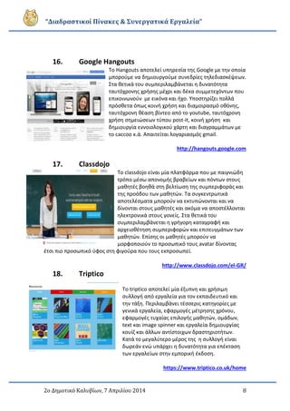 “Διαδραστικοί Πίνακες & Συνεργατικά Εργαλεία”
2ο Δημοτικό Καλυβίων, 7 Απριλίου 2014 8
16. Google Hangouts
Το Hangouts αποτελεί υπηρεσία της Google με την οποία
μπορούμε να δημιουργούμε συνεδρίες τηλεδιασκέψεων.
Στα θετικά του συμπεριλαμβάνεται η δυνατότητα
ταυτόχρονης χρήσης μέχρι και δέκα συμμετεχόντων που
επικοινωνούν με εικόνα και ήχο. Υποστηρίζει πολλά
πρόσθετα όπως κοινή χρήση και διαμοιρασμό οθόνης,
ταυτόχρονη θέαση βίντεο από το youtube, ταυτόχρονη
χρήση σημειώσεων τύπου post-it, κοινή χρήση και
δημιουργία εννοιολογικού χάρτη και διαγραμμάτων με
το caccoo κ.ά. Απαιτείται λογαριασμός gmail.
http://hangouts.google.com
17. Classdojo
Το classdojo είναι μία πλατφόρμα που με παιγνιώδη
τρόπο μέσω απονομής βραβείων και πόντων στους
μαθητές βοηθά στη βελτίωση της συμπεριφοράς και
της προόδου των μαθητών. Τα συγκεντρωτικά
αποτελέσματα μπορούν να εκτυπώνονται και να
δίνονται στους μαθητές και ακόμα να αποστέλλονται
ηλεκτρονικά στους γονείς. Στα θετικά του
συμπεριλαμβάνεται η γρήγορη καταγραφή και
αρχειοθέτηση συμπεριφορών και επιτευγμάτων των
μαθητών. Επίσης οι μαθητές μπορούν να
μορφοποιούν το προσωπικό τους avatar δίνοντας
έτσι πιο προσωπικό ύφος στη φιγούρα που τους εκπροσωπεί.
http://www.classdojo.com/el-GR/
18. Triptico
Το triptico αποτελεί μία έξυπνη και χρήσιμη
συλλογή από εργαλεία για τον εκπαιδευτικό και
την τάξη. Περιλαμβάνει τέσσερις κατηγορίες με
γενικά εργαλεία, εφαρμογές μέτρησης χρόνου,
εφαρμογές τυχαίας επιλογής μαθητών, ομάδων,
text και image spinner και εργαλεία δημιουργίας
κουίζ και άλλων αντίστοιχων δραστηριοτήτων.
Κατά το μεγαλύτερο μέρος της η συλλογή είναι
δωρεάν ενώ υπάρχει η δυνατότητα για επέκταση
των εργαλείων στην εμπορική έκδοση.
https://www.triptico.co.uk/home
 