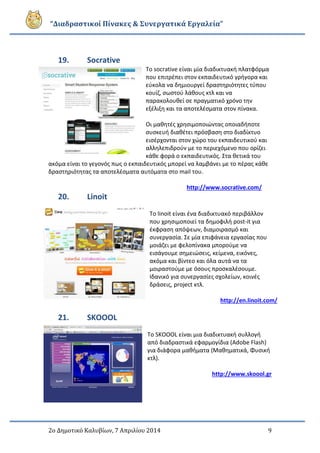 “Διαδραστικοί Πίνακες & Συνεργατικά Εργαλεία”
2ο Δημοτικό Καλυβίων, 7 Απριλίου 2014 9
19. Socrative
Το socrative είναι μία διαδικτυακή πλατφόρμα
που επιτρέπει στον εκπαιδευτικό γρήγορα και
εύκολα να δημιουργεί δραστηριότητες τύπου
κουίζ, σωστού λάθους κτλ και να
παρακολουθεί σε πραγματικό χρόνο την
εξέλιξη και τα αποτελέσματα στον πίνακα.
Οι μαθητές χρησιμοποιώντας οποιαδήποτε
συσκευή διαθέτει πρόσβαση στο διαδίκτυο
εισέρχονται στον χώρο του εκπαιδευτικού και
αλληλεπιδρούν με το περιεχόμενο που ορίζει
κάθε φορά ο εκπαιδευτικός. Στα θετικά του
ακόμα είναι το γεγονός πως ο εκπαιδευτικός μπορεί να λαμβάνει με το πέρας κάθε
δραστηριότητας τα αποτελέσματα αυτόματα στο mail του.
http://www.socrative.com/
20. Linoit
Το linoit είναι ένα διαδικτυακό περιβάλλον
που χρησιμοποιεί τα δημοφιλή post-it για
έκφραση απόψεων, διαμοιρασμό και
συνεργασία. Σε μία επιφάνεια εργασίας που
μοιάζει με φελοπίνακα μπορούμε να
εισάγουμε σημειώσεις, κείμενα, εικόνες,
ακόμα και βίντεο και όλα αυτά να τα
μοιραστούμε με όσους προσκαλέσουμε.
Ιδανικό για συνεργασίες σχολείων, κοινές
δράσεις, project κτλ.
http://en.linoit.com/
21. SKOOOL
To SKOOOL είναι μια διαδικτυακή συλλογή
από διαδραστικά εφαρμογίδια (Adobe Flash)
για διάφορα μαθήματα (Μαθηματικά, Φυσική
κτλ).
http://www.skoool.gr
 