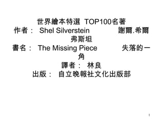 1
世界繪本特選 TOP100名著
作者： Shel Silverstein 謝爾.希爾
弗斯坦
書名： The Missing Piece 失落的一
角
譯者： 林良
出版： 自立晚報社文化出版部
 