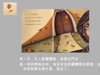 有一天，巨人對羅蘭說，他要出門去，
過一段時間就回來。他沒有告訴羅蘭要去那裡，也
沒有說要去做什麼，就走了。
 