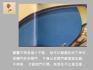 羅蘭不再是個小不點， 她可以輕鬆的向下伸手，
扭轉門把來開門， 不像以前開門總要踮起腳、
手伸高， 才能把門打開。她現在不比莫亞矮 。
 