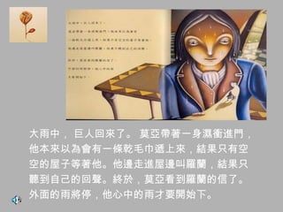 大雨中， 巨人回來了。 莫亞帶著一身濕衝進門，
他本來以為會有一條乾毛巾遞上來，結果只有空
空的屋子等著他。他邊走進屋邊叫羅蘭，結果只
聽到自己的回聲。終於，莫亞看到羅蘭的信了。
外面的雨將停，他心中的雨才要開始下。
 