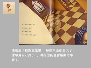 他在房子裡四處走動， 每樣東西都變大了，
他感覺自己好小 ， 現在他能體會羅蘭的感
覺了。
 